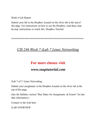 Week 6 Lab Report
Submit your lab to the Dropbox located on the silver tab at the top of
this page. For instructions on how to use the Dropbox, read these step-
by-step instructions or watch this Dropbox Tutorial.
**********************************************************
CIS 246 Week 7 iLab 7 Linux Networking
For more classes visit
www.snaptutorial.com
iLab 7 of 7: Linux Networking
Submit your assignment to the Dropbox located on the silver tab at the
top of this page.
(See the Syllabus section "Due Dates for Assignments & Exams" for due
date information.)
Connect to the iLab here.
iLAB OVERVIEW
 