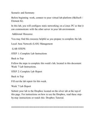 Scenario and Summary
Before beginning work, connect to your virtual lab platform (Skillsoft /
Element K).
In this lab, you will configure static networking on a Linux PC so that it
can communicate with the other server in your lab environment.
Additional Resource
You may find this resource helpful as you prepare to complete the lab.
Local Area Network (LAN) Management
iLAB STEPS
STEP 1: Complete Lab Instructions
Back to Top
Follow the steps to complete this week's lab, located in this document:
Week 7 Lab Instructions.
STEP 2: Complete Lab Report
Back to Top
Fill out the lab report for this week.
Week 7 Lab Report
Submit your lab to the Dropbox located on the silver tab at the top of
this page. For instructions on how to use the Dropbox, read these step-
by-step instructions or watch this Dropbox Tutorial.
**********************************************************
 