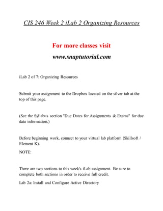 CIS 246 Week 2 iLab 2 Organizing Resources
For more classes visit
www.snaptutorial.com
iLab 2 of 7: Organizing Resources
Submit your assignment to the Dropbox located on the silver tab at the
top of this page.
(See the Syllabus section "Due Dates for Assignments & Exams" for due
date information.)
Before beginning work, connect to your virtual lab platform (Skillsoft /
Element K).
NOTE:
There are two sections to this week's iLab assignment. Be sure to
complete both sections in order to receive full credit.
Lab 2a: Install and Configure Active Directory
 