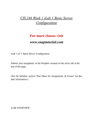 CIS 246 Week 1 iLab 1 Basic Server
Configuration
For more classes visit
www.snaptutorial.com
iLab 1 of 7: Basic Server Configuration
Submit your assignment to the Dropbox located on the silver tab at the
top of this page.
(See the Syllabus section "Due Dates for Assignments & Exams" for due
date information.)
iLAB OVERVIEW
 