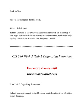 Back to Top
Fill out the lab report for this week.
Week 1 Lab Report
Submit your lab to the Dropbox located on the silver tab at the top of
this page. For instructions on how to use the Dropbox, read these step-
by-step instructions or watch this Dropbox Tutorial.
**********************************************************
CIS 246 Week 2 iLab 2 Organizing Resources
For more classes visit
www.snaptutorial.com
iLab 2 of 7: Organizing Resources
Submit your assignment to the Dropbox located on the silver tab at the
top of this page.
 