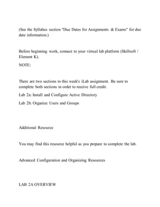 (See the Syllabus section "Due Dates for Assignments & Exams" for due
date information.)
Before beginning work, connect to your virtual lab platform (Skillsoft /
Element K).
NOTE:
There are two sections to this week's iLab assignment. Be sure to
complete both sections in order to receive full credit.
Lab 2a: Install and Configure Active Directory
Lab 2b: Organize Users and Groups
Additional Resource
You may find this resource helpful as you prepare to complete the lab.
Advanced Configuration and Organizing Resources
LAB 2A OVERVIEW
 