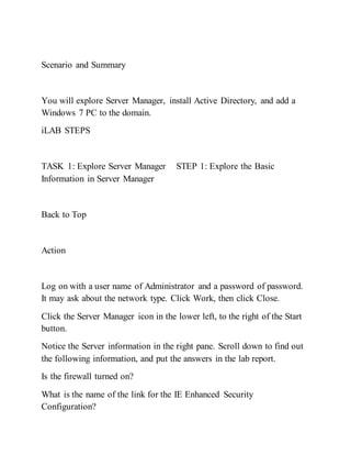 Scenario and Summary
You will explore Server Manager, install Active Directory, and add a
Windows 7 PC to the domain.
iLAB STEPS
TASK 1: Explore Server Manager STEP 1: Explore the Basic
Information in Server Manager
Back to Top
Action
Log on with a user name of Administrator and a password of password.
It may ask about the network type. Click Work, then click Close.
Click the Server Manager icon in the lower left, to the right of the Start
button.
Notice the Server information in the right pane. Scroll down to find out
the following information, and put the answers in the lab report.
Is the firewall turned on?
What is the name of the link for the IE Enhanced Security
Configuration?
 