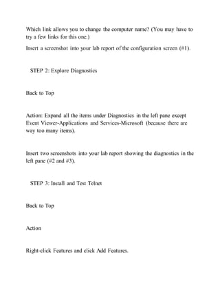 Which link allows you to change the computer name? (You may have to
try a few links for this one.)
Insert a screenshot into your lab report of the configuration screen (#1).
STEP 2: Explore Diagnostics
Back to Top
Action: Expand all the items under Diagnostics in the left pane except
Event Viewer-Applications and Services-Microsoft (because there are
way too many items).
Insert two screenshots into your lab report showing the diagnostics in the
left pane (#2 and #3).
STEP 3: Install and Test Telnet
Back to Top
Action
Right-click Features and click Add Features.
 