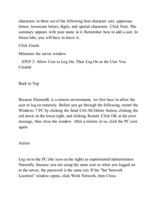 characters in three out of the following four character sets: uppercase
letters, lowercase letters, digits, and special characters. Click Next. The
summary appears with your name in it. Remember how to add a user. In
future labs, you will have to know it.
Click Finish.
Minimize the server window.
STEP 2: Allow User to Log On; Then Log On as the User You
Created
Back to Top
Because ElementK is a remote environment, we first have to allow the
user to log on remotely. Before you go through the following, restart the
Windows 7 PC by clicking the Send Ctrl-Alt-Delete button, clicking the
red arrow in the lower right, and clicking Restart. Click OK at the error
message, then close the window. After a minute or so, click the PC icon
again.
Action
Log on to the PC (the icon on the right) as experimentaladministrator.
Naturally, because you are using the same user as when you logged on
to the server, the password is the same too. If the "Set Network
Location" window opens, click Work Network, then Close.
 