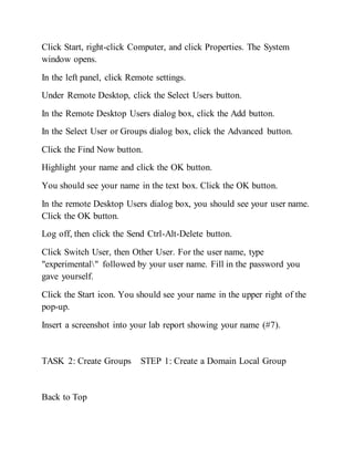 Click Start, right-click Computer, and click Properties. The System
window opens.
In the left panel, click Remote settings.
Under Remote Desktop, click the Select Users button.
In the Remote Desktop Users dialog box, click the Add button.
In the Select User or Groups dialog box, click the Advanced button.
Click the Find Now button.
Highlight your name and click the OK button.
You should see your name in the text box. Click the OK button.
In the remote Desktop Users dialog box, you should see your user name.
Click the OK button.
Log off, then click the Send Ctrl-Alt-Delete button.
Click Switch User, then Other User. For the user name, type
"experimental" followed by your user name. Fill in the password you
gave yourself.
Click the Start icon. You should see your name in the upper right of the
pop-up.
Insert a screenshot into your lab report showing your name (#7).
TASK 2: Create Groups STEP 1: Create a Domain Local Group
Back to Top
 