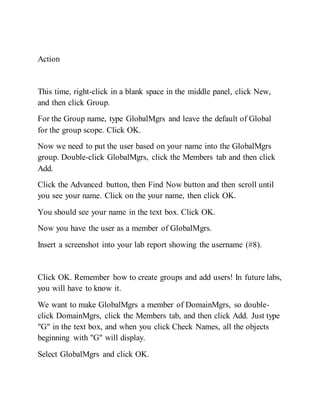 Action
This time, right-click in a blank space in the middle panel, click New,
and then click Group.
For the Group name, type GlobalMgrs and leave the default of Global
for the group scope. Click OK.
Now we need to put the user based on your name into the GlobalMgrs
group. Double-click GlobalMgrs, click the Members tab and then click
Add.
Click the Advanced button, then Find Now button and then scroll until
you see your name. Click on the your name, then click OK.
You should see your name in the text box. Click OK.
Now you have the user as a member of GlobalMgrs.
Insert a screenshot into your lab report showing the username (#8).
Click OK. Remember how to create groups and add users! In future labs,
you will have to know it.
We want to make GlobalMgrs a member of DomainMgrs, so double-
click DomainMgrs, click the Members tab, and then click Add. Just type
"G" in the text box, and when you click Check Names, all the objects
beginning with "G" will display.
Select GlobalMgrs and click OK.
 