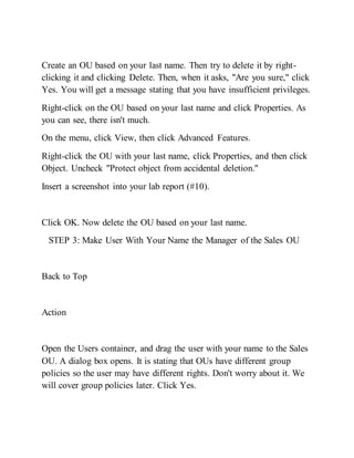 Create an OU based on your last name. Then try to delete it by right-
clicking it and clicking Delete. Then, when it asks, "Are you sure," click
Yes. You will get a message stating that you have insufficient privileges.
Right-click on the OU based on your last name and click Properties. As
you can see, there isn't much.
On the menu, click View, then click Advanced Features.
Right-click the OU with your last name, click Properties, and then click
Object. Uncheck "Protect object from accidental deletion."
Insert a screenshot into your lab report (#10).
Click OK. Now delete the OU based on your last name.
STEP 3: Make User With Your Name the Manager of the Sales OU
Back to Top
Action
Open the Users container, and drag the user with your name to the Sales
OU. A dialog box opens. It is stating that OUs have different group
policies so the user may have different rights. Don't worry about it. We
will cover group policies later. Click Yes.
 