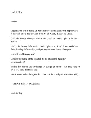 Back to Top
Action
Log on with a user name of Administrator and a password of password.
It may ask about the network type. Click Work, then click Close.
Click the Server Manager icon in the lower left, to the right of the Start
button.
Notice the Server information in the right pane. Scroll down to find out
the following information, and put the answers in the lab report.
Is the firewall turned on?
What is the name of the link for the IE Enhanced Security
Configuration?
Which link allows you to change the computer name? (You may have to
try a few links for this one.)
Insert a screenshot into your lab report of the configuration screen (#1).
STEP 2: Explore Diagnostics
Back to Top
 