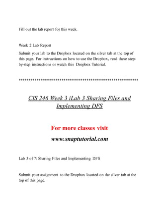 Fill out the lab report for this week.
Week 2 Lab Report
Submit your lab to the Dropbox located on the silver tab at the top of
this page. For instructions on how to use the Dropbox, read these step-
by-step instructions or watch this Dropbox Tutorial.
**********************************************************
CIS 246 Week 3 iLab 3 Sharing Files and
Implementing DFS
For more classes visit
www.snaptutorial.com
Lab 3 of 7: Sharing Files and Implementing DFS
Submit your assignment to the Dropbox located on the silver tab at the
top of this page.
 