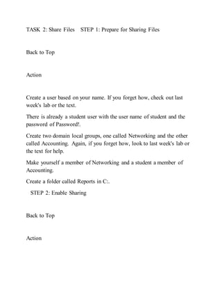 TASK 2: Share Files STEP 1: Prepare for Sharing Files
Back to Top
Action
Create a user based on your name. If you forget how, check out last
week's lab or the text.
There is already a student user with the user name of student and the
password of Password!.
Create two domain local groups, one called Networking and the other
called Accounting. Again, if you forget how, look to last week's lab or
the text for help.
Make yourself a member of Networking and a student a member of
Accounting.
Create a folder called Reports in C:.
STEP 2: Enable Sharing
Back to Top
Action
 