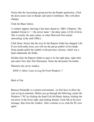 Notice that the Accounting group just has the Reader permission. Click
the down arrow next to Reader and select Contributor. This will allow
changes.
Click the Share button.
A window appears showing it has been shared as SRV-1Reports. The
standard format is  + the server name + the share name. (A bit of trivia:
This is exactly the same syntax as when Microsoft first started
networking in the mid-1980s.)
Click Done. Notice that the icon for the Reports folder has changed a bit.
If you look really close, you will see the group symbol of two heads.
Some people prefer the symbol in the previous versions, which was a
hand underneath the folder.
Double-click the Reports folder to open it. In the right pane, right-click
and select New then Text Document. Name the document November.
Minimize the server window.
STEP 4: Allow Users to Log On From Windows 7
Back to Top
Because ElementK is a remote enviornment, we first have to allow the
user to log on remotely. Before you go through the following, restart the
Windows 7 PC by clicking the Send Ctrl-Alt-Delete button, clicking the
red arrow in the lower right, and clicking Restart. Click OK at the error
message, then close the window. After a minute or so, click the PC icon
again.
 