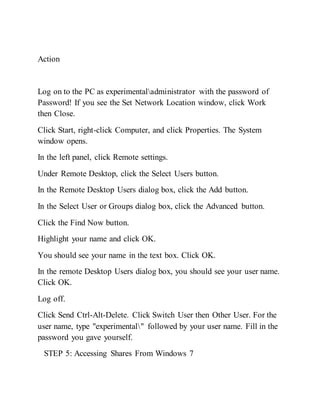 Action
Log on to the PC as experimentaladministrator with the password of
Password! If you see the Set Network Location window, click Work
then Close.
Click Start, right-click Computer, and click Properties. The System
window opens.
In the left panel, click Remote settings.
Under Remote Desktop, click the Select Users button.
In the Remote Desktop Users dialog box, click the Add button.
In the Select User or Groups dialog box, click the Advanced button.
Click the Find Now button.
Highlight your name and click OK.
You should see your name in the text box. Click OK.
In the remote Desktop Users dialog box, you should see your user name.
Click OK.
Log off.
Click Send Ctrl-Alt-Delete. Click Switch User then Other User. For the
user name, type "experimental" followed by your user name. Fill in the
password you gave yourself.
STEP 5: Accessing Shares From Windows 7
 