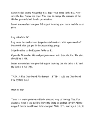 Double-click on the November file. Type your name in the file. Now
save the file. Notice the error. You tried to change the contents of the
file but you only had Reader permissions.
Insert a screenshot into your lab report showing your name and the error
(#4).
Log off of the PC.
Log on as the student user (experimentalstudent) with a password of
Password! that you put in the Accounting group.
Map the drive to the Reports folder as R:.
Open the November file and put your name in it. Save the file. The size
should be 1 KB.
Insert a screenshot into your lab report showing that the drive is R: and
the size is 1 KB (#5).
TASK 3: Use Distributed File System STEP 1: Add the Distributed
File System Role
Back to Top
There is a major problem with the standard way of sharing files. For
example, what if you need to move the share to another server? All the
mapped drives would have to be changed. With DFS, shares just refer to
 