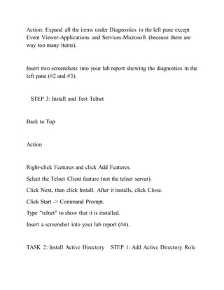 Action: Expand all the items under Diagnostics in the left pane except
Event Viewer-Applications and Services-Microsoft (because there are
way too many items).
Insert two screenshots into your lab report showing the diagnostics in the
left pane (#2 and #3).
STEP 3: Install and Test Telnet
Back to Top
Action
Right-click Features and click Add Features.
Select the Telnet Client feature (not the telnet server).
Click Next, then click Install. After it installs, click Close.
Click Start -> Command Prompt.
Type "telnet" to show that it is installed.
Insert a screenshot into your lab report (#4).
TASK 2: Install Active Directory STEP 1: Add Active Directory Role
 