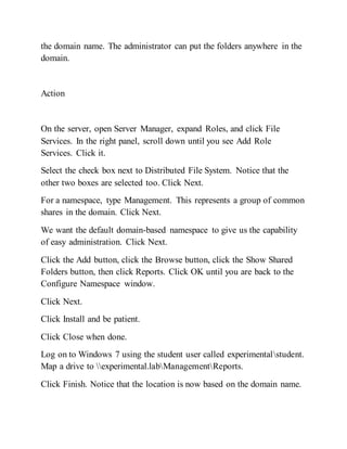 the domain name. The administrator can put the folders anywhere in the
domain.
Action
On the server, open Server Manager, expand Roles, and click File
Services. In the right panel, scroll down until you see Add Role
Services. Click it.
Select the check box next to Distributed File System. Notice that the
other two boxes are selected too. Click Next.
For a namespace, type Management. This represents a group of common
shares in the domain. Click Next.
We want the default domain-based namespace to give us the capability
of easy administration. Click Next.
Click the Add button, click the Browse button, click the Show Shared
Folders button, then click Reports. Click OK until you are back to the
Configure Namespace window.
Click Next.
Click Install and be patient.
Click Close when done.
Log on to Windows 7 using the student user called experimentalstudent.
Map a drive to experimental.labManagementReports.
Click Finish. Notice that the location is now based on the domain name.
 