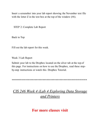 Insert a screenshot into your lab report showing the November text file
with the letter Z in the text box at the top of the window (#6).
STEP 2: Complete Lab Report
Back to Top
Fill out the lab report for this week.
Week 3 Lab Report
Submit your lab to the Dropbox located on the silver tab at the top of
this page. For instructions on how to use the Dropbox, read these step-
by-step instructions or watch this Dropbox Tutorial.
**********************************************************
CIS 246 Week 4 iLab 4 Exploring Data Storage
and Printers
For more classes visit
 