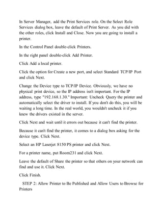 In Server Manager, add the Print Services role. On the Select Role
Services dialog box, leave the default of Print Server. As you did with
the other roles, click Install and Close. Now you are going to install a
printer.
In the Control Panel double-click Printers.
In the right panel double-click Add Printer.
Click Add a local printer.
Click the option for Create a new port, and select Standard TCP/IP Port
and click Next.
Change the Device type to TCP/IP Device. Obviously, we have no
physical print device, so the IP address isn't important. For the IP
address, type "192.168.1.30." Important: Uncheck Query the printer and
automatically select the driver to install. If you don't do this, you will be
waiting a long time. In the real world, you wouldn't uncheck it if you
knew the drivers existed in the server.
Click Next and wait until it errors out because it can't find the printer.
Because it can't find the printer, it comes to a dialog box asking for the
device type. Click Next.
Select an HP Laserjet 8150 PS printer and click Next.
For a printer name, put Room231 and click Next.
Leave the default of Share the printer so that others on your network can
find and use it. Click Next.
Click Finish.
STEP 2: Allow Printer to Be Published and Allow Users to Browse for
Printers
 
