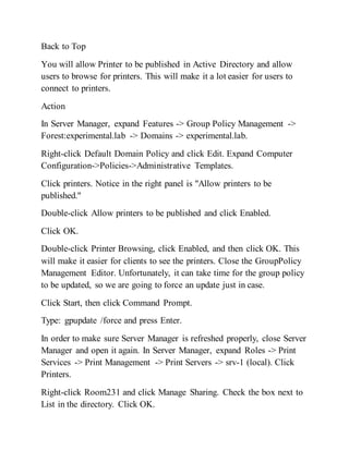 Back to Top
You will allow Printer to be published in Active Directory and allow
users to browse for printers. This will make it a lot easier for users to
connect to printers.
Action
In Server Manager, expand Features -> Group Policy Management ->
Forest:experimental.lab -> Domains -> experimental.lab.
Right-click Default Domain Policy and click Edit. Expand Computer
Configuration->Policies->Administrative Templates.
Click printers. Notice in the right panel is "Allow printers to be
published."
Double-click Allow printers to be published and click Enabled.
Click OK.
Double-click Printer Browsing, click Enabled, and then click OK. This
will make it easier for clients to see the printers. Close the GroupPolicy
Management Editor. Unfortunately, it can take time for the group policy
to be updated, so we are going to force an update just in case.
Click Start, then click Command Prompt.
Type: gpupdate /force and press Enter.
In order to make sure Server Manager is refreshed properly, close Server
Manager and open it again. In Server Manager, expand Roles -> Print
Services -> Print Management -> Print Servers -> srv-1 (local). Click
Printers.
Right-click Room231 and click Manage Sharing. Check the box next to
List in the directory. Click OK.
 