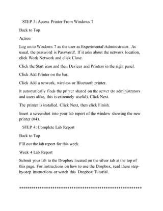 STEP 3: Access Printer From Windows 7
Back to Top
Action
Log on to Windows 7 as the user as ExperimentalAdministrator. As
usual, the password is Password!. If it asks about the network location,
click Work Network and click Close.
Click the Start icon and then Devices and Printers in the right panel.
Click Add Printer on the bar.
Click Add a network, wireless or Bluetooth printer.
It automatically finds the printer shared on the server (to administrators
and users alike, this is extremely useful). Click Next.
The printer is installed. Click Next, then click Finish.
Insert a screenshot into your lab report of the window showing the new
printer (#4).
STEP 4: Complete Lab Report
Back to Top
Fill out the lab report for this week.
Week 4 Lab Report
Submit your lab to the Dropbox located on the silver tab at the top of
this page. For instructions on how to use the Dropbox, read these step-
by-step instructions or watch this Dropbox Tutorial.
**********************************************************
 