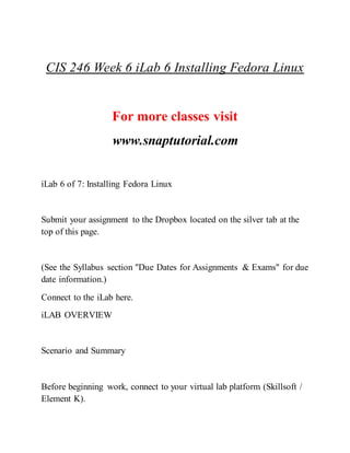 CIS 246 Week 6 iLab 6 Installing Fedora Linux
For more classes visit
www.snaptutorial.com
iLab 6 of 7: Installing Fedora Linux
Submit your assignment to the Dropbox located on the silver tab at the
top of this page.
(See the Syllabus section "Due Dates for Assignments & Exams" for due
date information.)
Connect to the iLab here.
iLAB OVERVIEW
Scenario and Summary
Before beginning work, connect to your virtual lab platform (Skillsoft /
Element K).
 