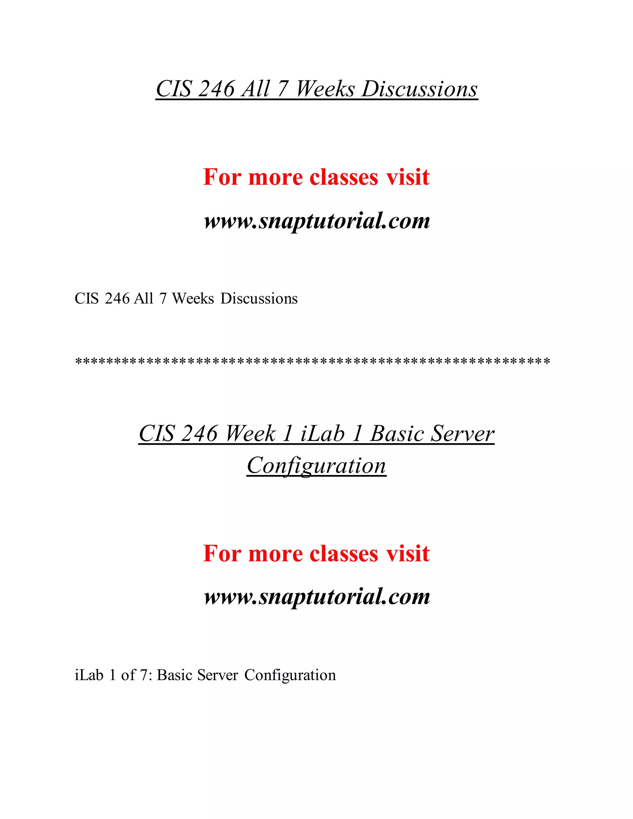 CIS 246 All 7 Weeks Discussions
For more classes visit
www.snaptutorial.com
CIS 246 All 7 Weeks Discussions
**********************************************************
CIS 246 Week 1 iLab 1 Basic Server
Configuration
For more classes visit
www.snaptutorial.com
iLab 1 of 7: Basic Server Configuration
 