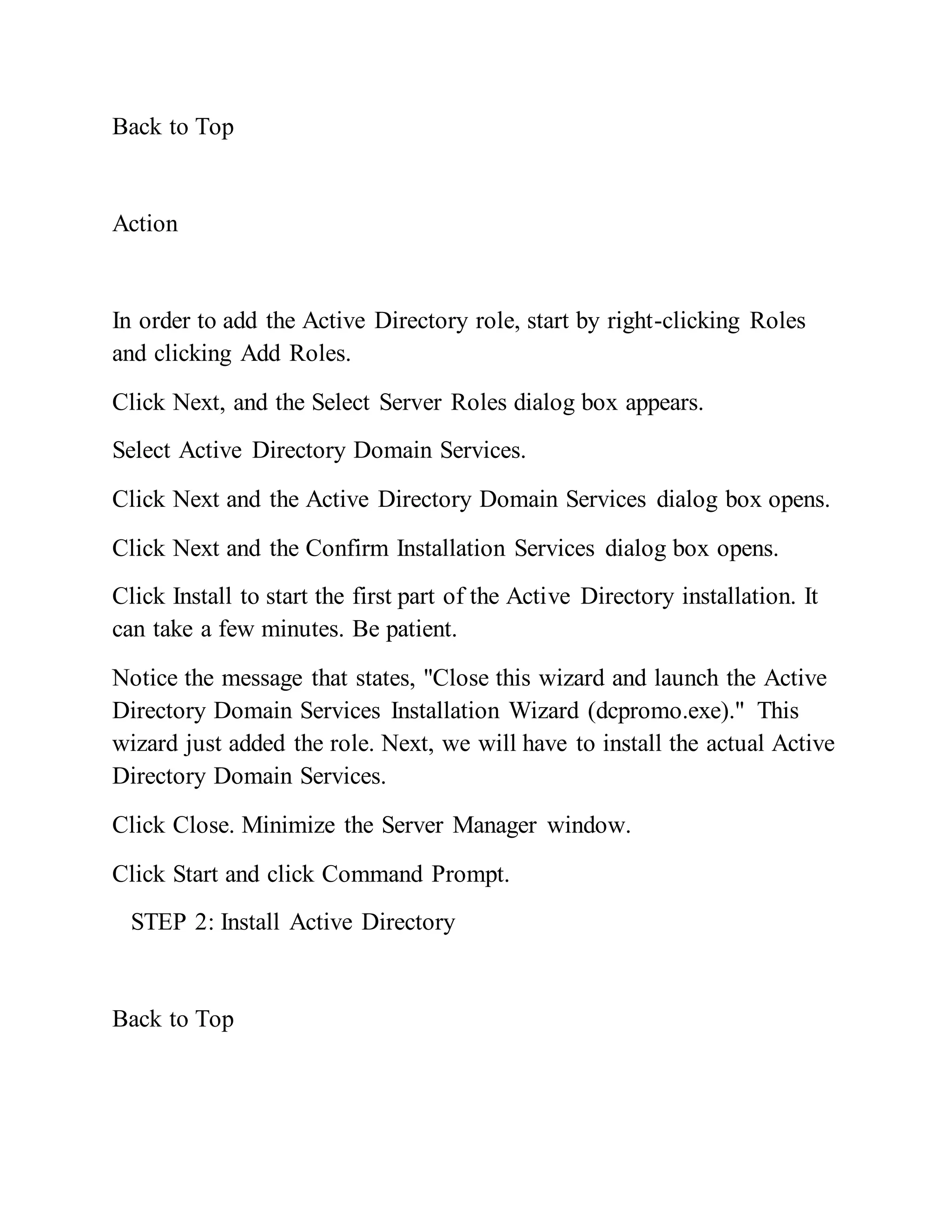 Back to Top
Action
In order to add the Active Directory role, start by right-clicking Roles
and clicking Add Roles.
Click Next, and the Select Server Roles dialog box appears.
Select Active Directory Domain Services.
Click Next and the Active Directory Domain Services dialog box opens.
Click Next and the Confirm Installation Services dialog box opens.
Click Install to start the first part of the Active Directory installation. It
can take a few minutes. Be patient.
Notice the message that states, "Close this wizard and launch the Active
Directory Domain Services Installation Wizard (dcpromo.exe)." This
wizard just added the role. Next, we will have to install the actual Active
Directory Domain Services.
Click Close. Minimize the Server Manager window.
Click Start and click Command Prompt.
STEP 2: Install Active Directory
Back to Top
 