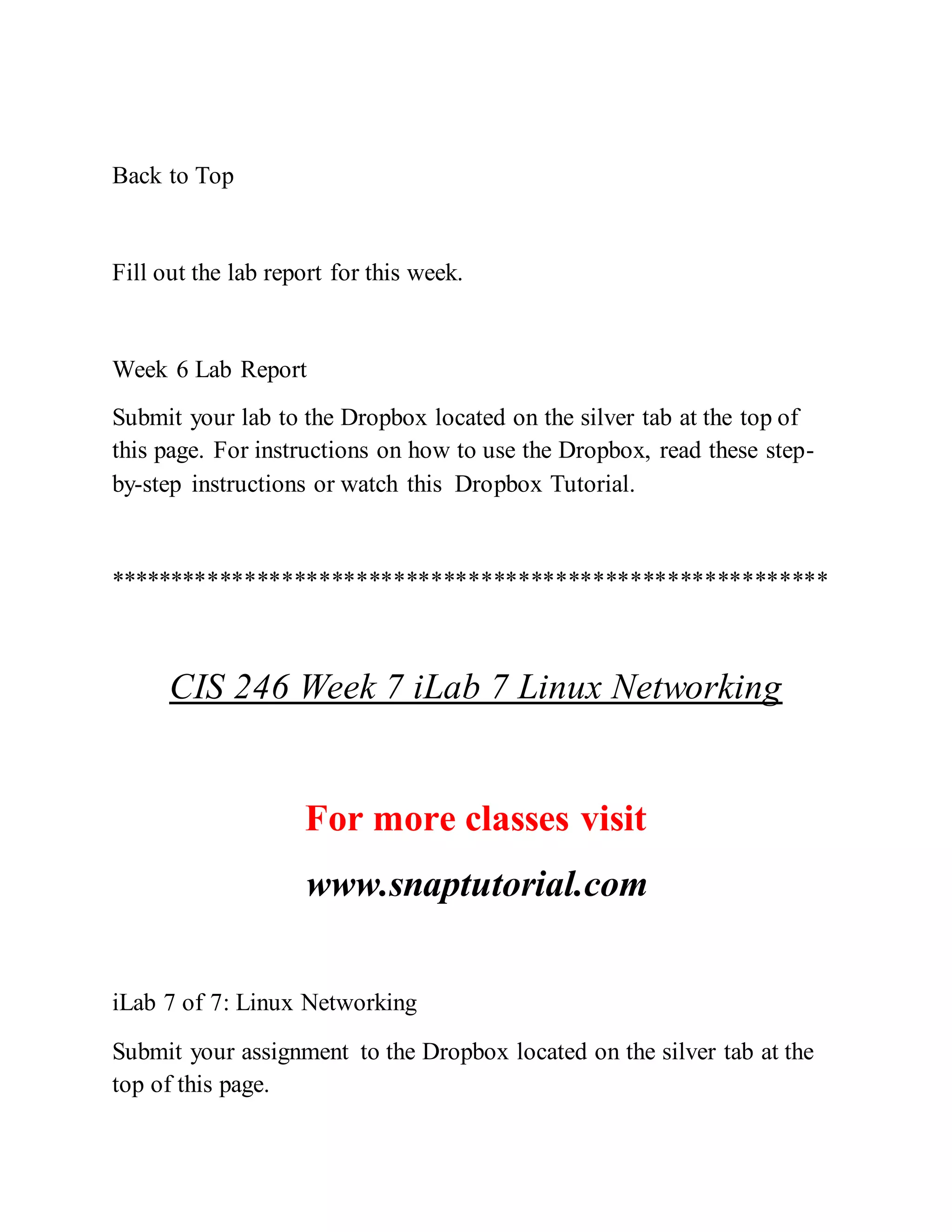 Back to Top
Fill out the lab report for this week.
Week 6 Lab Report
Submit your lab to the Dropbox located on the silver tab at the top of
this page. For instructions on how to use the Dropbox, read these step-
by-step instructions or watch this Dropbox Tutorial.
**********************************************************
CIS 246 Week 7 iLab 7 Linux Networking
For more classes visit
www.snaptutorial.com
iLab 7 of 7: Linux Networking
Submit your assignment to the Dropbox located on the silver tab at the
top of this page.
 