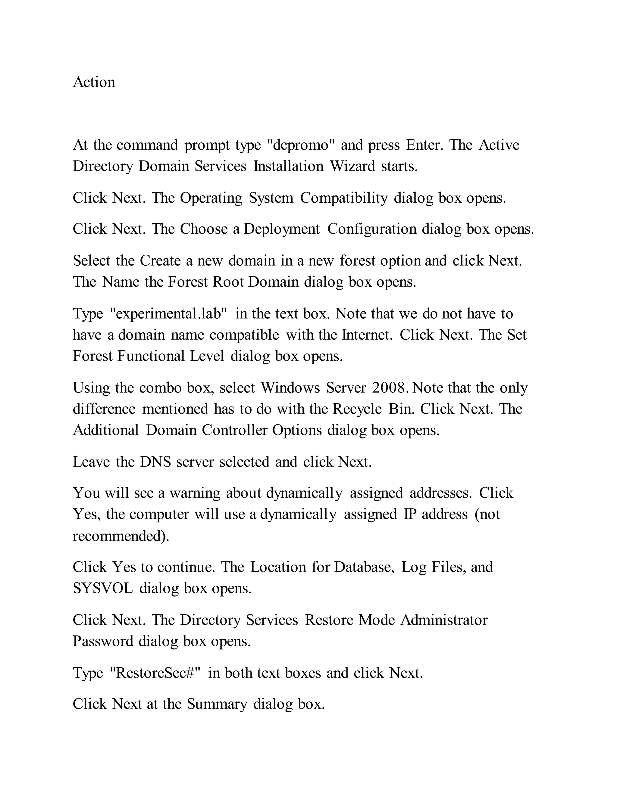 Action
At the command prompt type "dcpromo" and press Enter. The Active
Directory Domain Services Installation Wizard starts.
Click Next. The Operating System Compatibility dialog box opens.
Click Next. The Choose a Deployment Configuration dialog box opens.
Select the Create a new domain in a new forest option and click Next.
The Name the Forest Root Domain dialog box opens.
Type "experimental.lab" in the text box. Note that we do not have to
have a domain name compatible with the Internet. Click Next. The Set
Forest Functional Level dialog box opens.
Using the combo box, select Windows Server 2008. Note that the only
difference mentioned has to do with the Recycle Bin. Click Next. The
Additional Domain Controller Options dialog box opens.
Leave the DNS server selected and click Next.
You will see a warning about dynamically assigned addresses. Click
Yes, the computer will use a dynamically assigned IP address (not
recommended).
Click Yes to continue. The Location for Database, Log Files, and
SYSVOL dialog box opens.
Click Next. The Directory Services Restore Mode Administrator
Password dialog box opens.
Type "RestoreSec#" in both text boxes and click Next.
Click Next at the Summary dialog box.
 