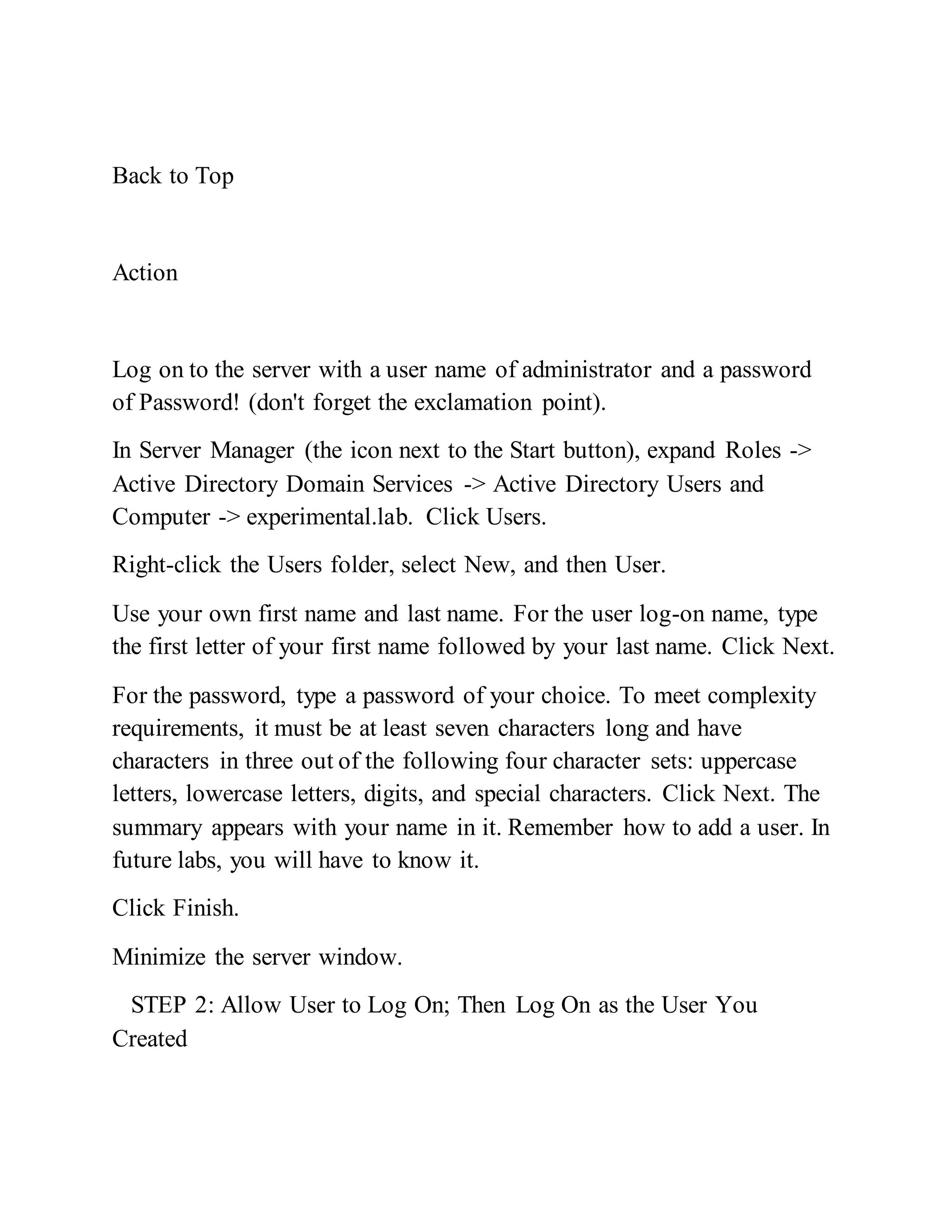 Back to Top
Action
Log on to the server with a user name of administrator and a password
of Password! (don't forget the exclamation point).
In Server Manager (the icon next to the Start button), expand Roles ->
Active Directory Domain Services -> Active Directory Users and
Computer -> experimental.lab. Click Users.
Right-click the Users folder, select New, and then User.
Use your own first name and last name. For the user log-on name, type
the first letter of your first name followed by your last name. Click Next.
For the password, type a password of your choice. To meet complexity
requirements, it must be at least seven characters long and have
characters in three out of the following four character sets: uppercase
letters, lowercase letters, digits, and special characters. Click Next. The
summary appears with your name in it. Remember how to add a user. In
future labs, you will have to know it.
Click Finish.
Minimize the server window.
STEP 2: Allow User to Log On; Then Log On as the User You
Created
 