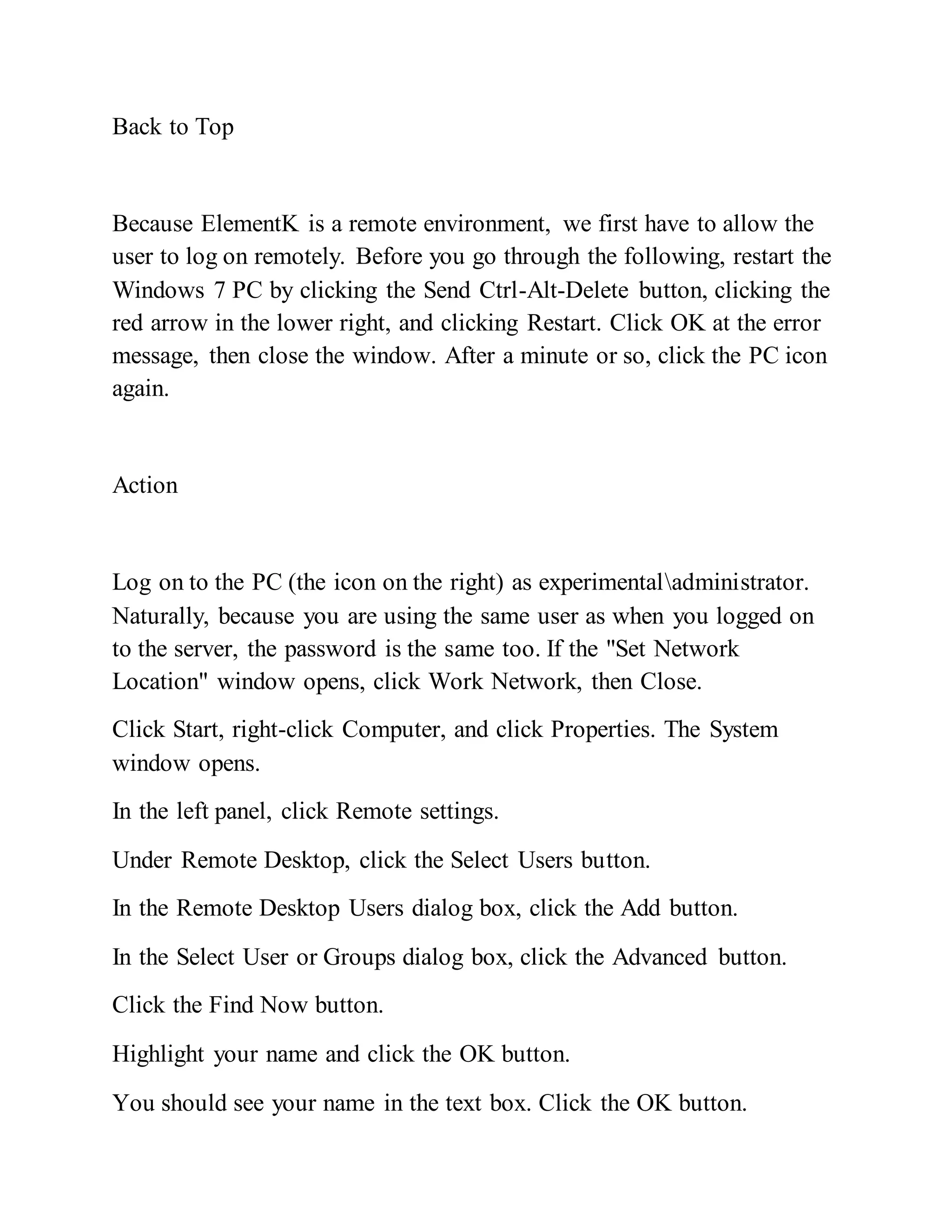 Back to Top
Because ElementK is a remote environment, we first have to allow the
user to log on remotely. Before you go through the following, restart the
Windows 7 PC by clicking the Send Ctrl-Alt-Delete button, clicking the
red arrow in the lower right, and clicking Restart. Click OK at the error
message, then close the window. After a minute or so, click the PC icon
again.
Action
Log on to the PC (the icon on the right) as experimentaladministrator.
Naturally, because you are using the same user as when you logged on
to the server, the password is the same too. If the "Set Network
Location" window opens, click Work Network, then Close.
Click Start, right-click Computer, and click Properties. The System
window opens.
In the left panel, click Remote settings.
Under Remote Desktop, click the Select Users button.
In the Remote Desktop Users dialog box, click the Add button.
In the Select User or Groups dialog box, click the Advanced button.
Click the Find Now button.
Highlight your name and click the OK button.
You should see your name in the text box. Click the OK button.
 