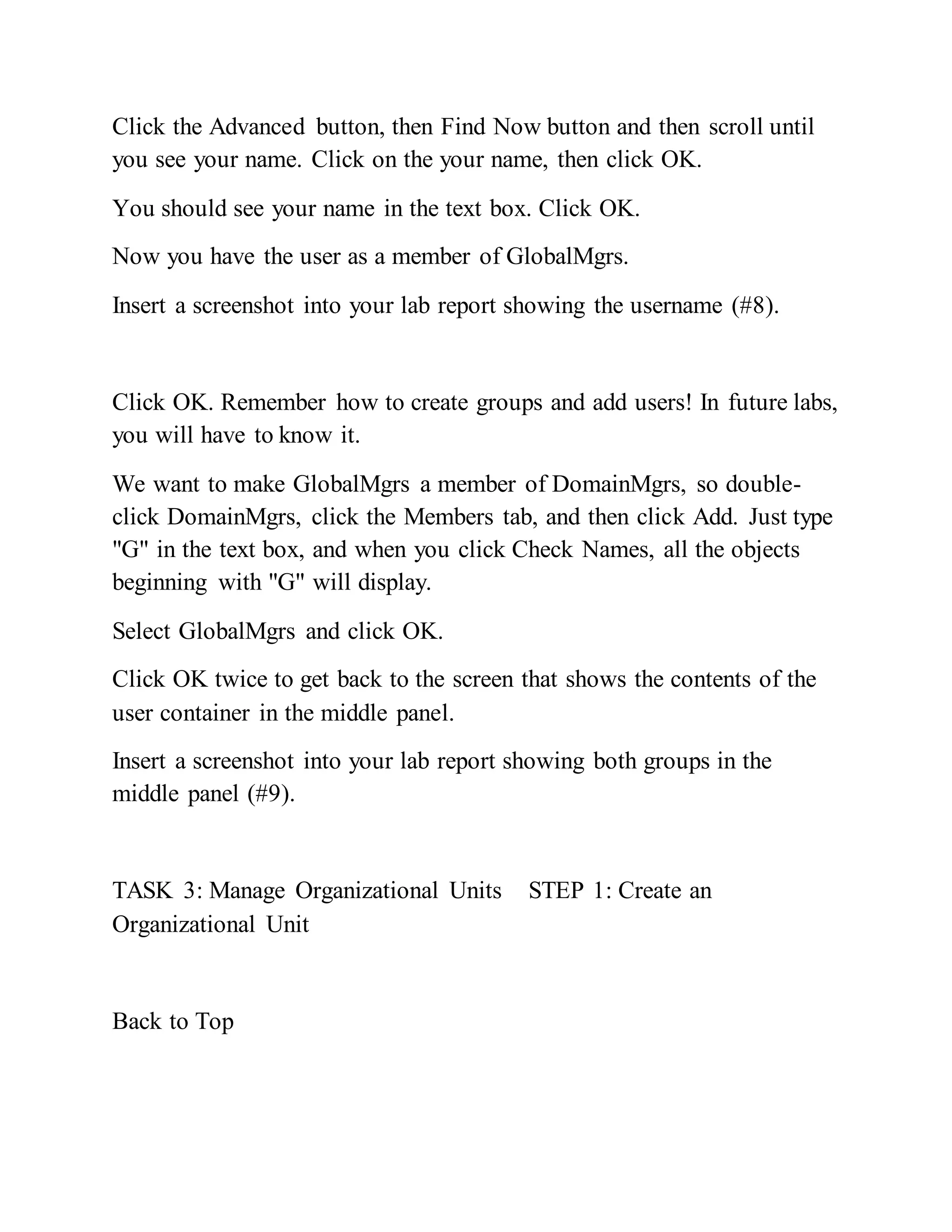 Click the Advanced button, then Find Now button and then scroll until
you see your name. Click on the your name, then click OK.
You should see your name in the text box. Click OK.
Now you have the user as a member of GlobalMgrs.
Insert a screenshot into your lab report showing the username (#8).
Click OK. Remember how to create groups and add users! In future labs,
you will have to know it.
We want to make GlobalMgrs a member of DomainMgrs, so double-
click DomainMgrs, click the Members tab, and then click Add. Just type
"G" in the text box, and when you click Check Names, all the objects
beginning with "G" will display.
Select GlobalMgrs and click OK.
Click OK twice to get back to the screen that shows the contents of the
user container in the middle panel.
Insert a screenshot into your lab report showing both groups in the
middle panel (#9).
TASK 3: Manage Organizational Units STEP 1: Create an
Organizational Unit
Back to Top
 