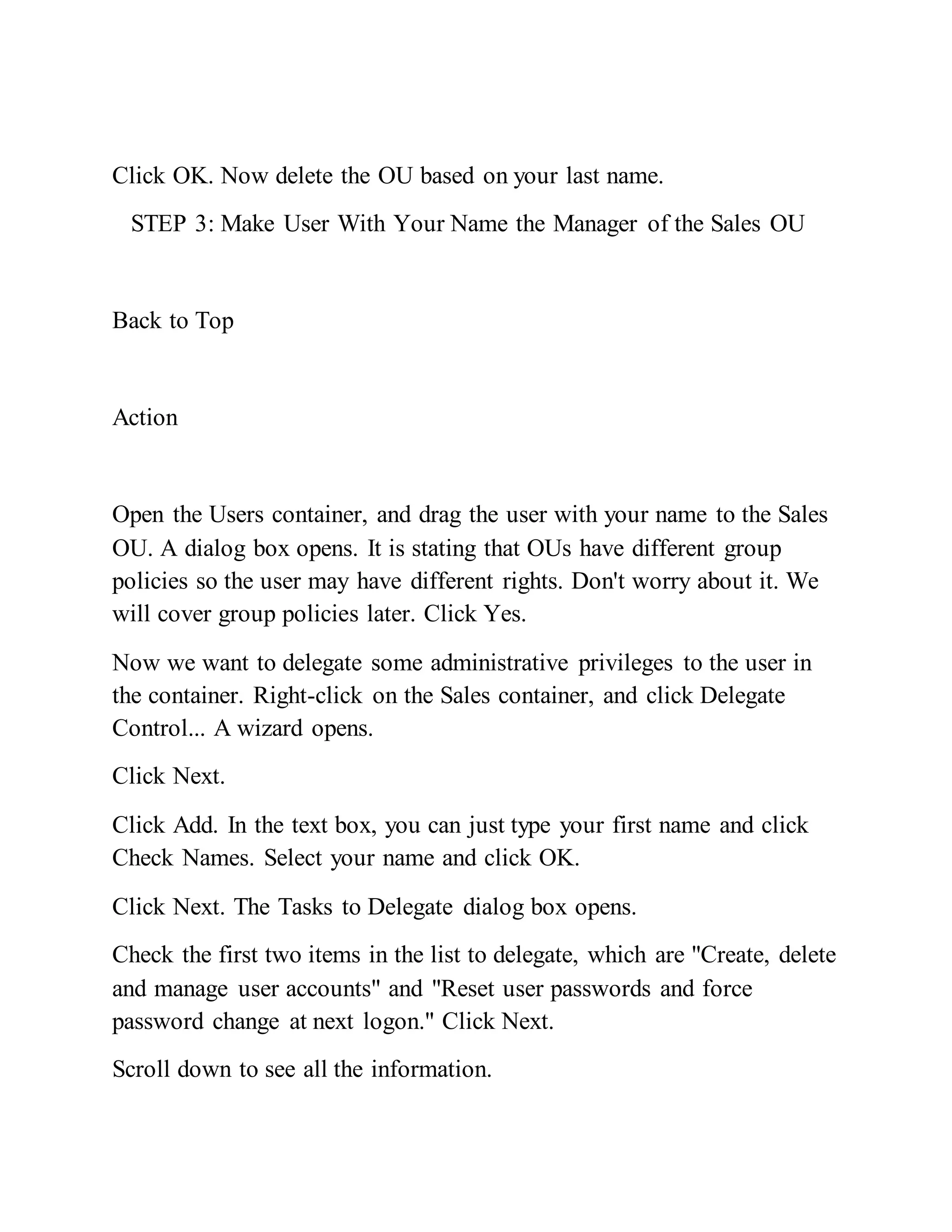 Click OK. Now delete the OU based on your last name.
STEP 3: Make User With Your Name the Manager of the Sales OU
Back to Top
Action
Open the Users container, and drag the user with your name to the Sales
OU. A dialog box opens. It is stating that OUs have different group
policies so the user may have different rights. Don't worry about it. We
will cover group policies later. Click Yes.
Now we want to delegate some administrative privileges to the user in
the container. Right-click on the Sales container, and click Delegate
Control... A wizard opens.
Click Next.
Click Add. In the text box, you can just type your first name and click
Check Names. Select your name and click OK.
Click Next. The Tasks to Delegate dialog box opens.
Check the first two items in the list to delegate, which are "Create, delete
and manage user accounts" and "Reset user passwords and force
password change at next logon." Click Next.
Scroll down to see all the information.
 