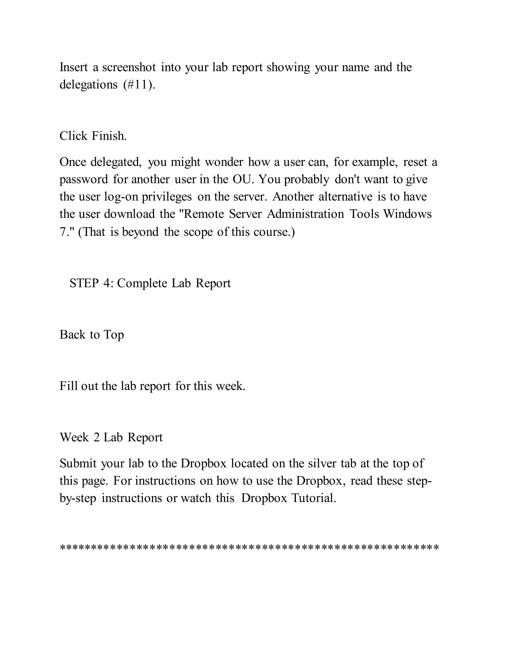 Insert a screenshot into your lab report showing your name and the
delegations (#11).
Click Finish.
Once delegated, you might wonder how a user can, for example, reset a
password for another user in the OU. You probably don't want to give
the user log-on privileges on the server. Another alternative is to have
the user download the "Remote Server Administration Tools Windows
7." (That is beyond the scope of this course.)
STEP 4: Complete Lab Report
Back to Top
Fill out the lab report for this week.
Week 2 Lab Report
Submit your lab to the Dropbox located on the silver tab at the top of
this page. For instructions on how to use the Dropbox, read these step-
by-step instructions or watch this Dropbox Tutorial.
**********************************************************
 