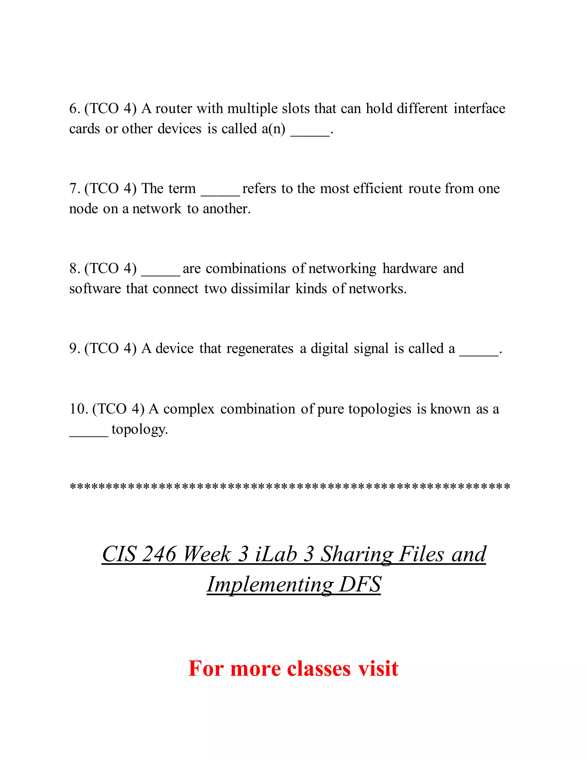 6. (TCO 4) A router with multiple slots that can hold different interface
cards or other devices is called a(n) _____.
7. (TCO 4) The term _____ refers to the most efficient route from one
node on a network to another.
8. (TCO 4) _____ are combinations of networking hardware and
software that connect two dissimilar kinds of networks.
9. (TCO 4) A device that regenerates a digital signal is called a _____.
10. (TCO 4) A complex combination of pure topologies is known as a
_____ topology.
**********************************************************
CIS 246 Week 3 iLab 3 Sharing Files and
Implementing DFS
For more classes visit
 