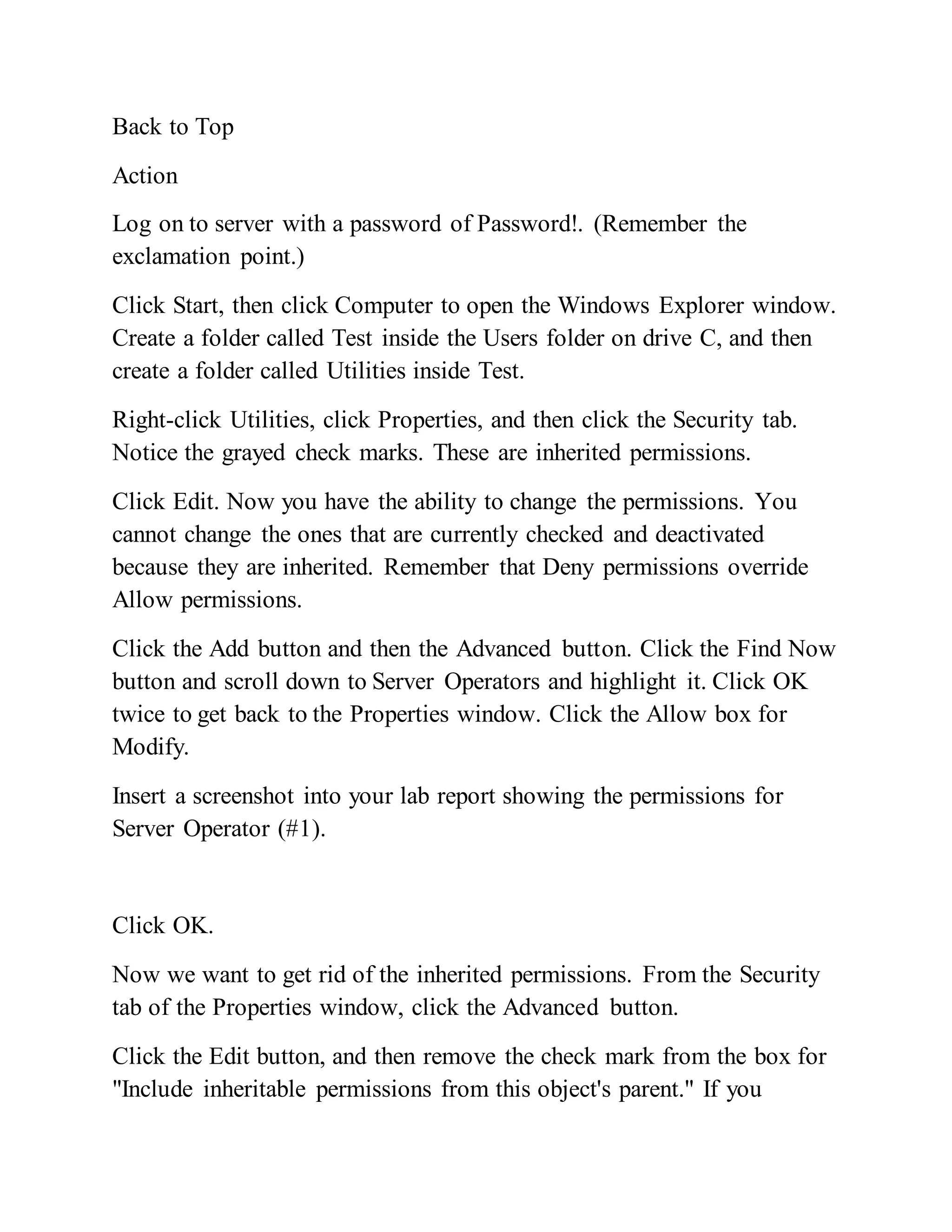 Back to Top
Action
Log on to server with a password of Password!. (Remember the
exclamation point.)
Click Start, then click Computer to open the Windows Explorer window.
Create a folder called Test inside the Users folder on drive C, and then
create a folder called Utilities inside Test.
Right-click Utilities, click Properties, and then click the Security tab.
Notice the grayed check marks. These are inherited permissions.
Click Edit. Now you have the ability to change the permissions. You
cannot change the ones that are currently checked and deactivated
because they are inherited. Remember that Deny permissions override
Allow permissions.
Click the Add button and then the Advanced button. Click the Find Now
button and scroll down to Server Operators and highlight it. Click OK
twice to get back to the Properties window. Click the Allow box for
Modify.
Insert a screenshot into your lab report showing the permissions for
Server Operator (#1).
Click OK.
Now we want to get rid of the inherited permissions. From the Security
tab of the Properties window, click the Advanced button.
Click the Edit button, and then remove the check mark from the box for
"Include inheritable permissions from this object's parent." If you
 