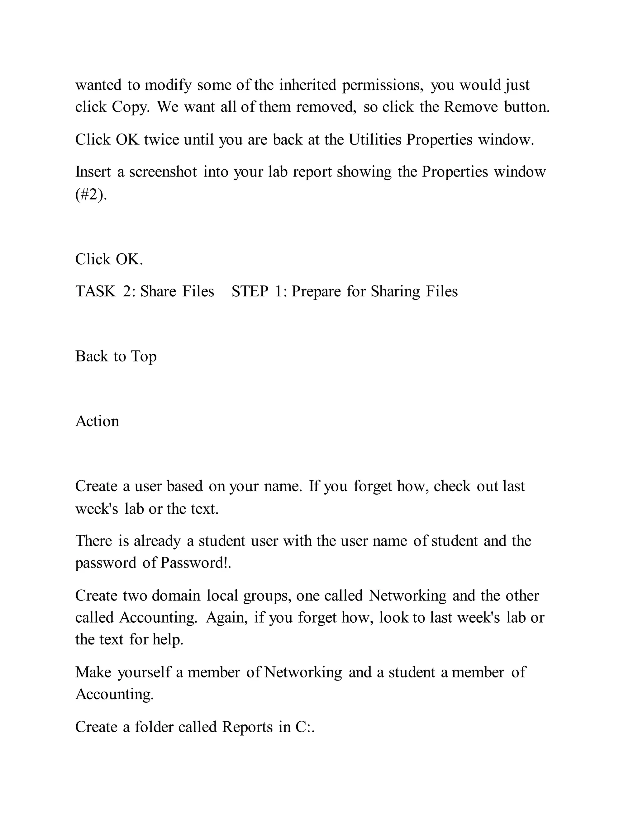 wanted to modify some of the inherited permissions, you would just
click Copy. We want all of them removed, so click the Remove button.
Click OK twice until you are back at the Utilities Properties window.
Insert a screenshot into your lab report showing the Properties window
(#2).
Click OK.
TASK 2: Share Files STEP 1: Prepare for Sharing Files
Back to Top
Action
Create a user based on your name. If you forget how, check out last
week's lab or the text.
There is already a student user with the user name of student and the
password of Password!.
Create two domain local groups, one called Networking and the other
called Accounting. Again, if you forget how, look to last week's lab or
the text for help.
Make yourself a member of Networking and a student a member of
Accounting.
Create a folder called Reports in C:.
 