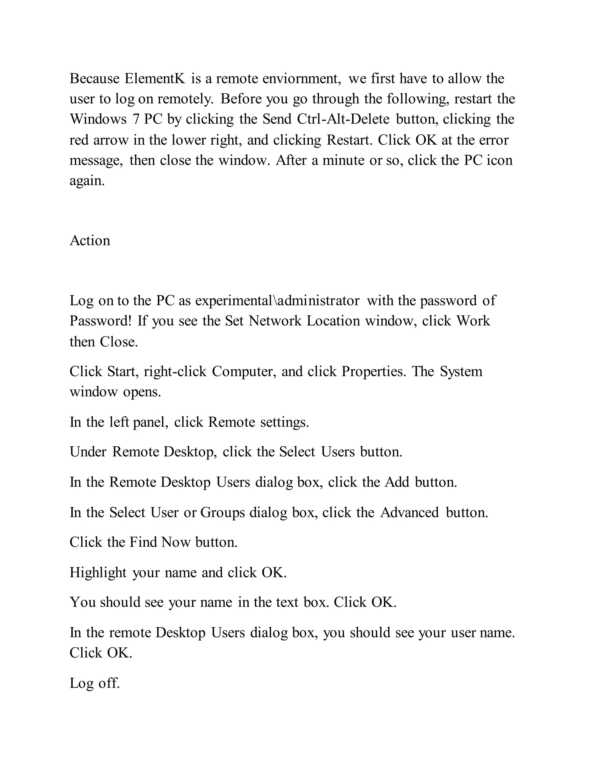 Because ElementK is a remote enviornment, we first have to allow the
user to log on remotely. Before you go through the following, restart the
Windows 7 PC by clicking the Send Ctrl-Alt-Delete button, clicking the
red arrow in the lower right, and clicking Restart. Click OK at the error
message, then close the window. After a minute or so, click the PC icon
again.
Action
Log on to the PC as experimentaladministrator with the password of
Password! If you see the Set Network Location window, click Work
then Close.
Click Start, right-click Computer, and click Properties. The System
window opens.
In the left panel, click Remote settings.
Under Remote Desktop, click the Select Users button.
In the Remote Desktop Users dialog box, click the Add button.
In the Select User or Groups dialog box, click the Advanced button.
Click the Find Now button.
Highlight your name and click OK.
You should see your name in the text box. Click OK.
In the remote Desktop Users dialog box, you should see your user name.
Click OK.
Log off.
 