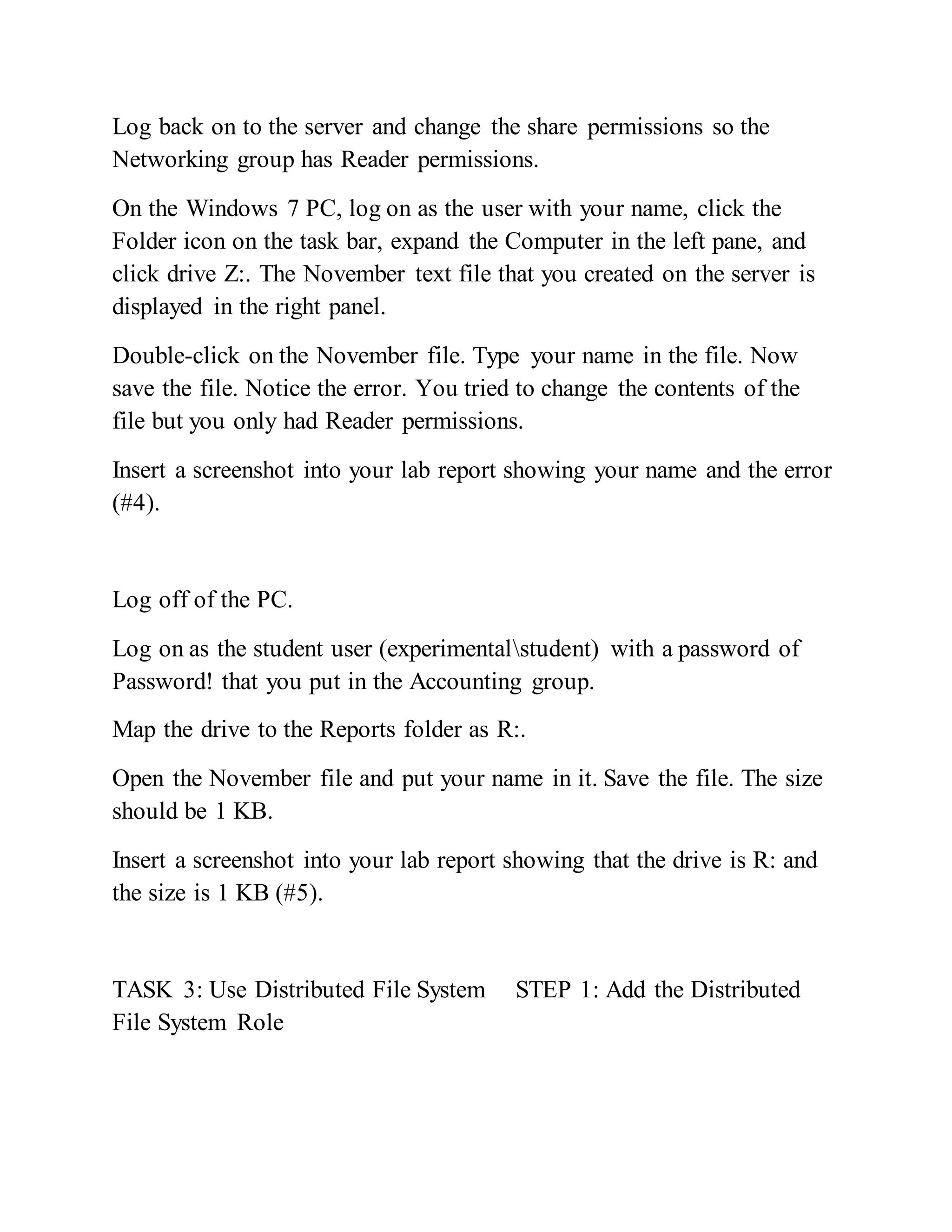 Log back on to the server and change the share permissions so the
Networking group has Reader permissions.
On the Windows 7 PC, log on as the user with your name, click the
Folder icon on the task bar, expand the Computer in the left pane, and
click drive Z:. The November text file that you created on the server is
displayed in the right panel.
Double-click on the November file. Type your name in the file. Now
save the file. Notice the error. You tried to change the contents of the
file but you only had Reader permissions.
Insert a screenshot into your lab report showing your name and the error
(#4).
Log off of the PC.
Log on as the student user (experimentalstudent) with a password of
Password! that you put in the Accounting group.
Map the drive to the Reports folder as R:.
Open the November file and put your name in it. Save the file. The size
should be 1 KB.
Insert a screenshot into your lab report showing that the drive is R: and
the size is 1 KB (#5).
TASK 3: Use Distributed File System STEP 1: Add the Distributed
File System Role
 