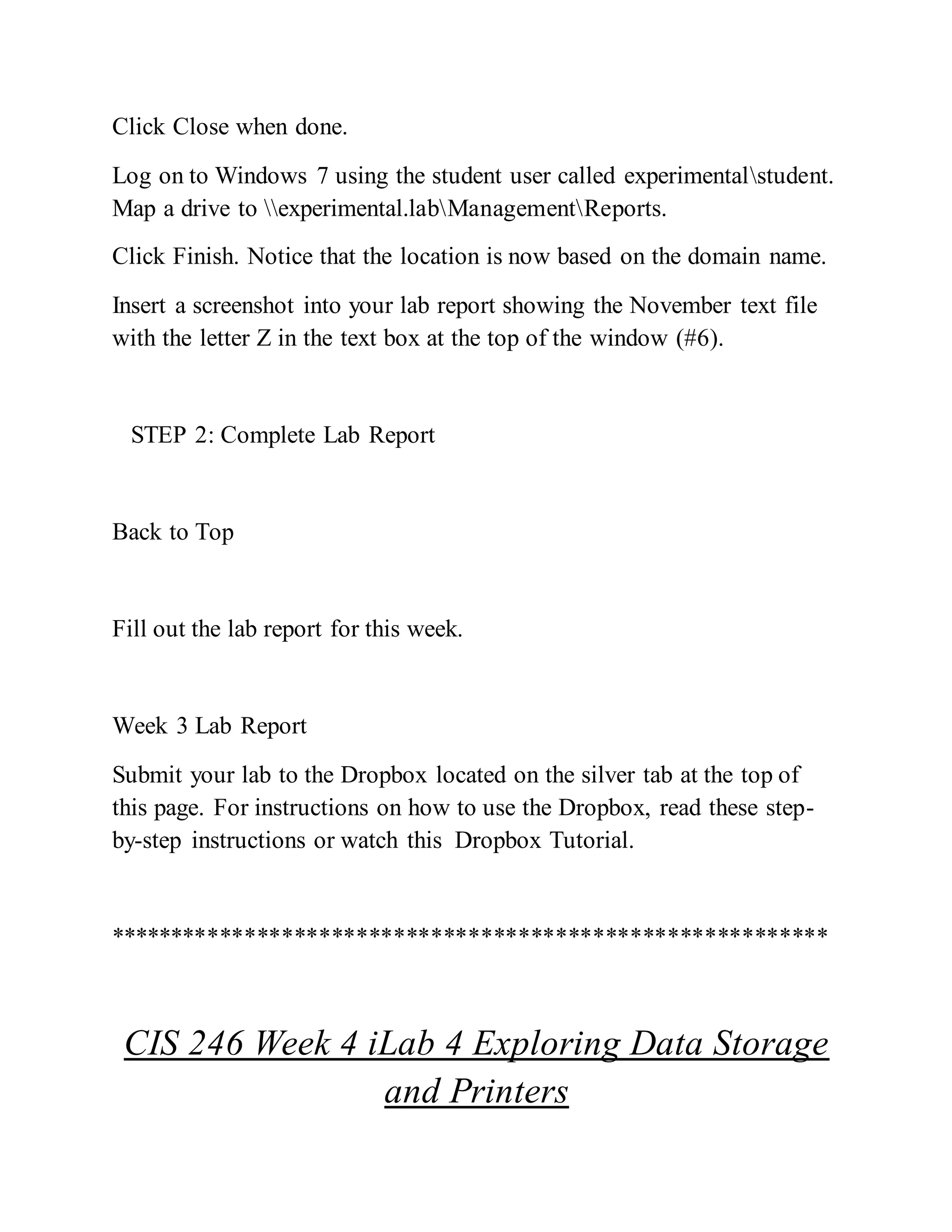 Click Close when done.
Log on to Windows 7 using the student user called experimentalstudent.
Map a drive to experimental.labManagementReports.
Click Finish. Notice that the location is now based on the domain name.
Insert a screenshot into your lab report showing the November text file
with the letter Z in the text box at the top of the window (#6).
STEP 2: Complete Lab Report
Back to Top
Fill out the lab report for this week.
Week 3 Lab Report
Submit your lab to the Dropbox located on the silver tab at the top of
this page. For instructions on how to use the Dropbox, read these step-
by-step instructions or watch this Dropbox Tutorial.
**********************************************************
CIS 246 Week 4 iLab 4 Exploring Data Storage
and Printers
 