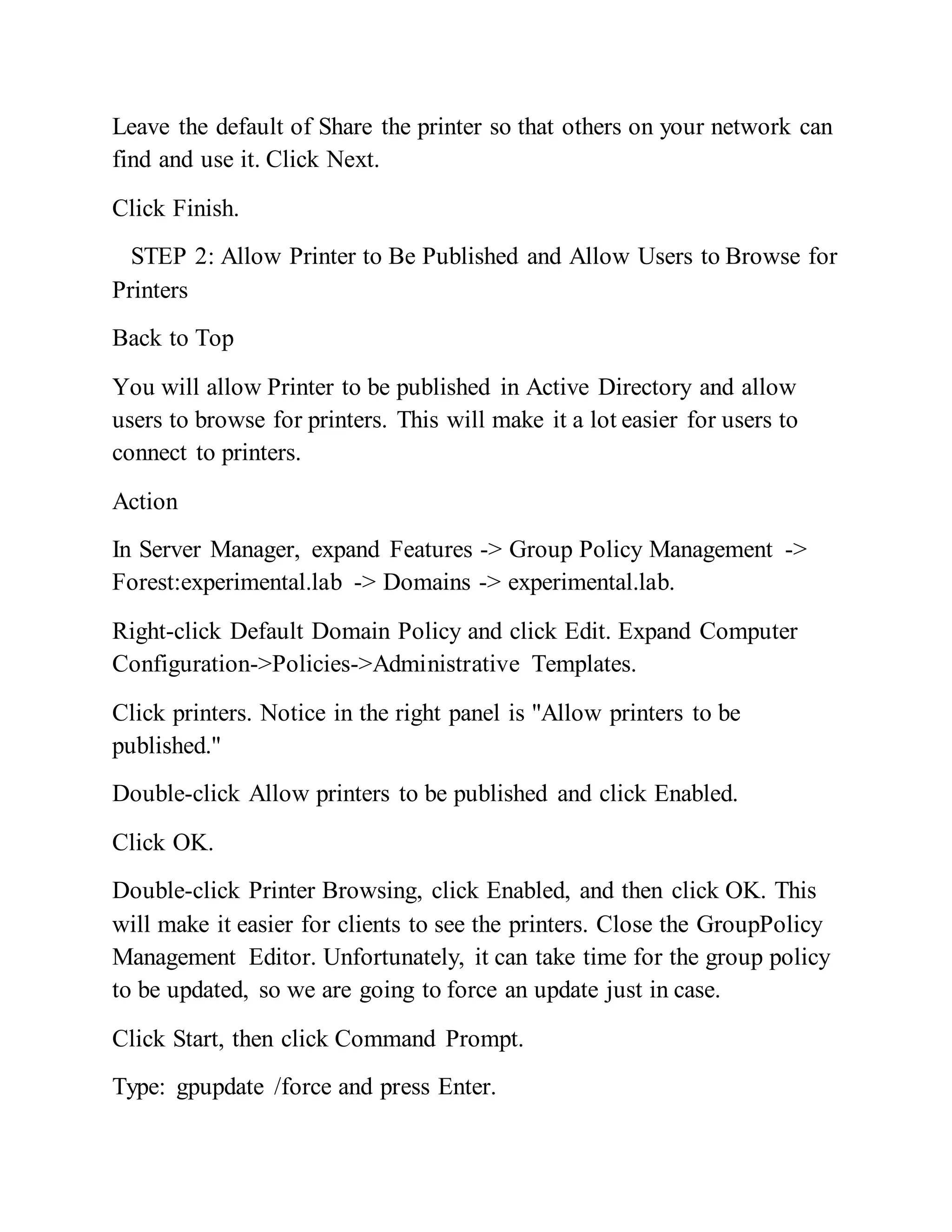 Leave the default of Share the printer so that others on your network can
find and use it. Click Next.
Click Finish.
STEP 2: Allow Printer to Be Published and Allow Users to Browse for
Printers
Back to Top
You will allow Printer to be published in Active Directory and allow
users to browse for printers. This will make it a lot easier for users to
connect to printers.
Action
In Server Manager, expand Features -> Group Policy Management ->
Forest:experimental.lab -> Domains -> experimental.lab.
Right-click Default Domain Policy and click Edit. Expand Computer
Configuration->Policies->Administrative Templates.
Click printers. Notice in the right panel is "Allow printers to be
published."
Double-click Allow printers to be published and click Enabled.
Click OK.
Double-click Printer Browsing, click Enabled, and then click OK. This
will make it easier for clients to see the printers. Close the GroupPolicy
Management Editor. Unfortunately, it can take time for the group policy
to be updated, so we are going to force an update just in case.
Click Start, then click Command Prompt.
Type: gpupdate /force and press Enter.
 