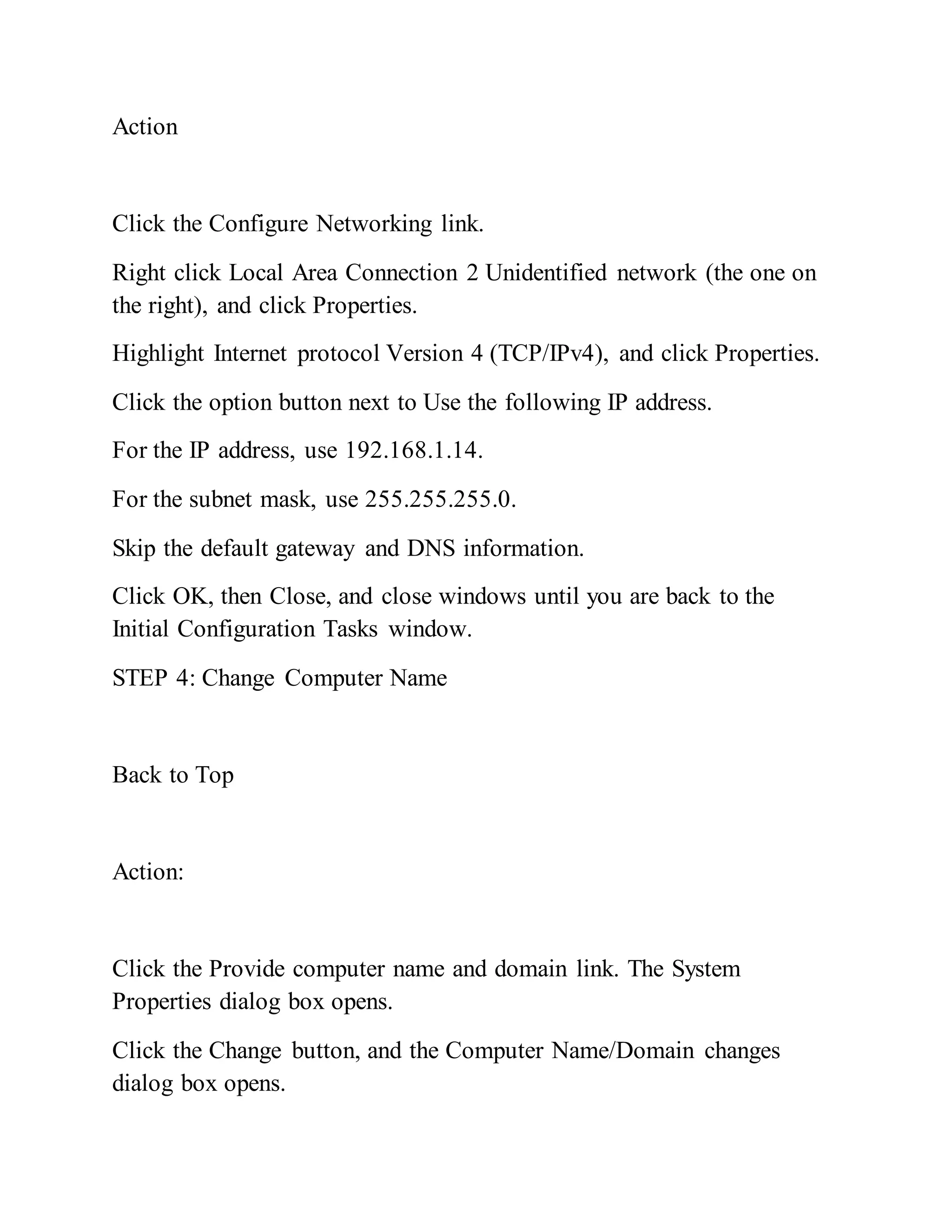 Action
Click the Configure Networking link.
Right click Local Area Connection 2 Unidentified network (the one on
the right), and click Properties.
Highlight Internet protocol Version 4 (TCP/IPv4), and click Properties.
Click the option button next to Use the following IP address.
For the IP address, use 192.168.1.14.
For the subnet mask, use 255.255.255.0.
Skip the default gateway and DNS information.
Click OK, then Close, and close windows until you are back to the
Initial Configuration Tasks window.
STEP 4: Change Computer Name
Back to Top
Action:
Click the Provide computer name and domain link. The System
Properties dialog box opens.
Click the Change button, and the Computer Name/Domain changes
dialog box opens.
 