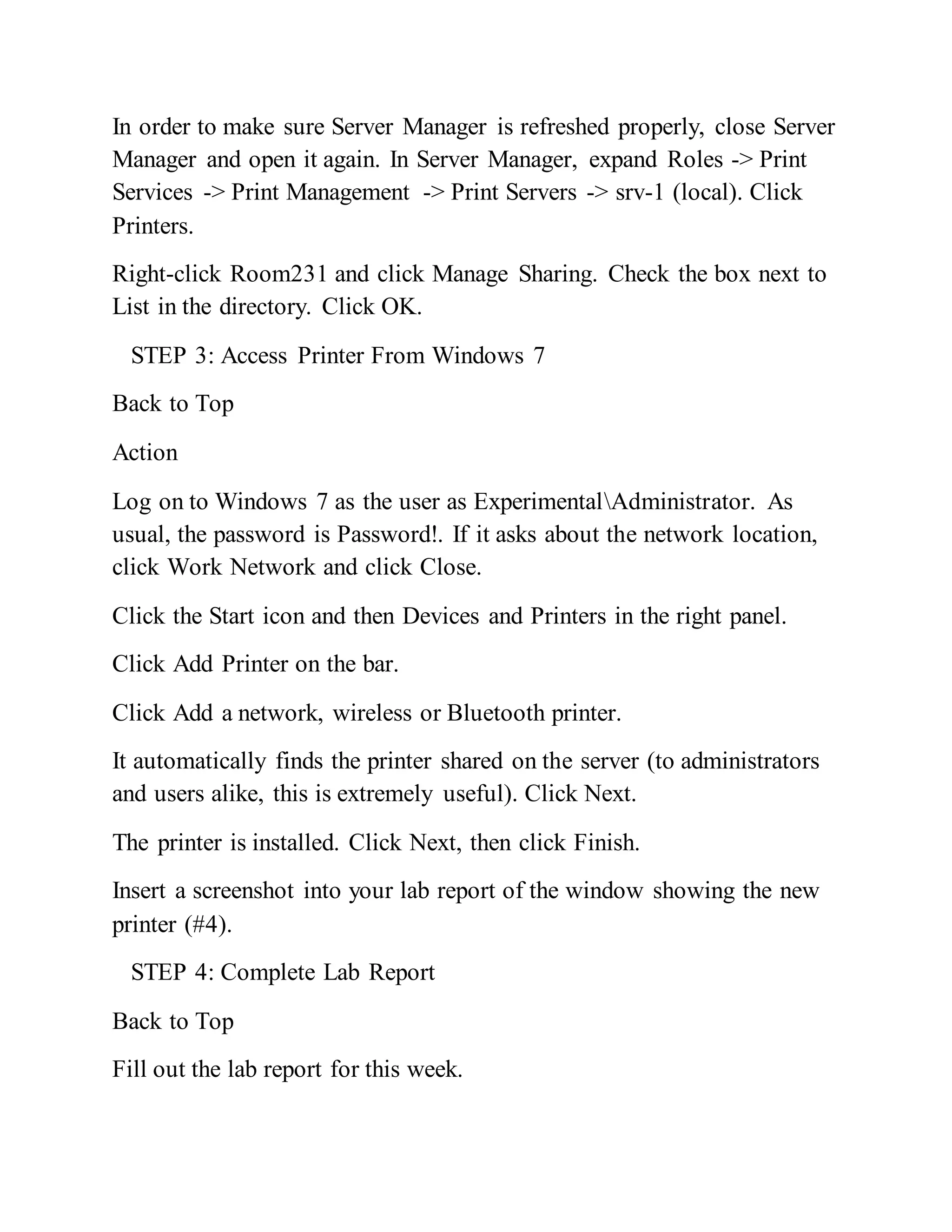 In order to make sure Server Manager is refreshed properly, close Server
Manager and open it again. In Server Manager, expand Roles -> Print
Services -> Print Management -> Print Servers -> srv-1 (local). Click
Printers.
Right-click Room231 and click Manage Sharing. Check the box next to
List in the directory. Click OK.
STEP 3: Access Printer From Windows 7
Back to Top
Action
Log on to Windows 7 as the user as ExperimentalAdministrator. As
usual, the password is Password!. If it asks about the network location,
click Work Network and click Close.
Click the Start icon and then Devices and Printers in the right panel.
Click Add Printer on the bar.
Click Add a network, wireless or Bluetooth printer.
It automatically finds the printer shared on the server (to administrators
and users alike, this is extremely useful). Click Next.
The printer is installed. Click Next, then click Finish.
Insert a screenshot into your lab report of the window showing the new
printer (#4).
STEP 4: Complete Lab Report
Back to Top
Fill out the lab report for this week.
 