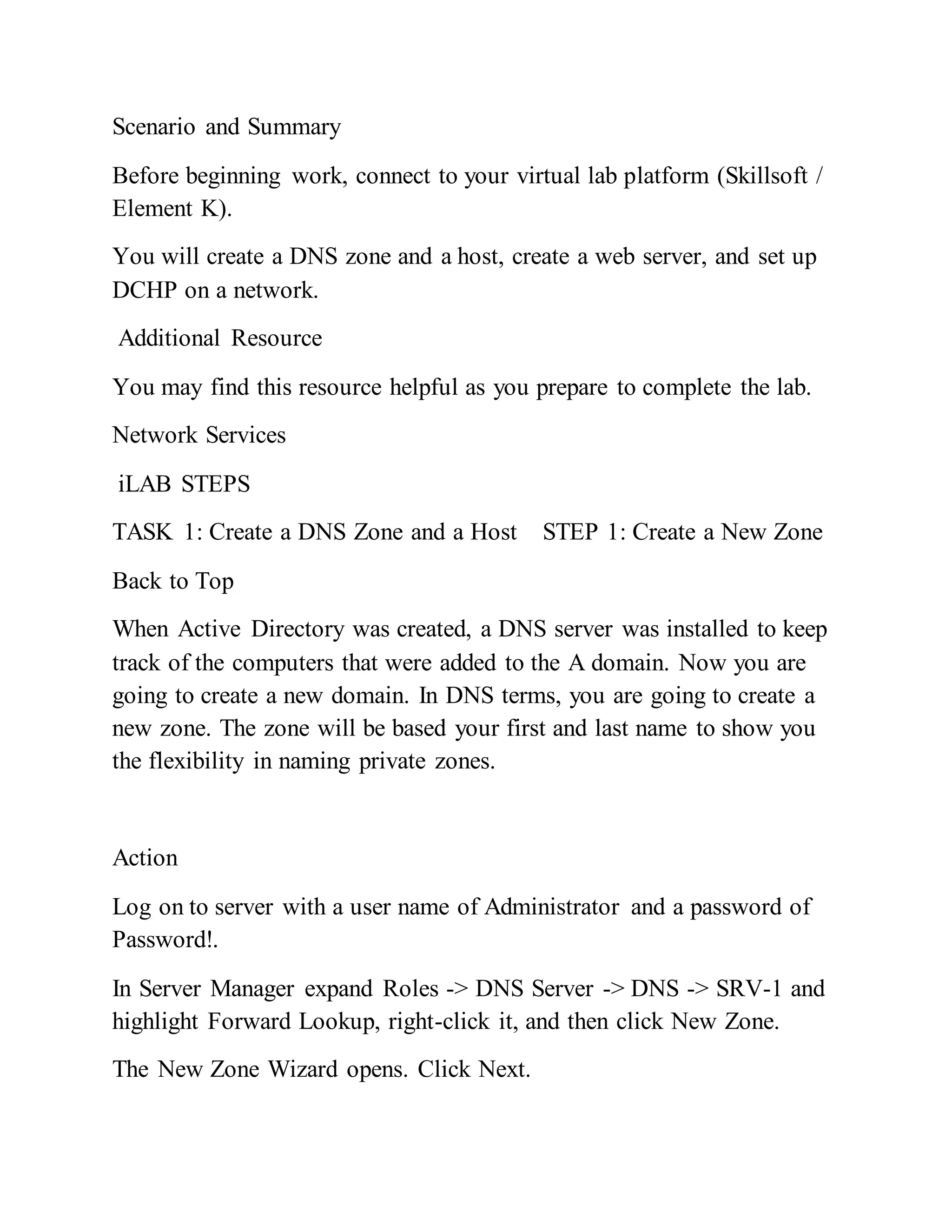 Scenario and Summary
Before beginning work, connect to your virtual lab platform (Skillsoft /
Element K).
You will create a DNS zone and a host, create a web server, and set up
DCHP on a network.
Additional Resource
You may find this resource helpful as you prepare to complete the lab.
Network Services
iLAB STEPS
TASK 1: Create a DNS Zone and a Host STEP 1: Create a New Zone
Back to Top
When Active Directory was created, a DNS server was installed to keep
track of the computers that were added to the A domain. Now you are
going to create a new domain. In DNS terms, you are going to create a
new zone. The zone will be based your first and last name to show you
the flexibility in naming private zones.
Action
Log on to server with a user name of Administrator and a password of
Password!.
In Server Manager expand Roles -> DNS Server -> DNS -> SRV-1 and
highlight Forward Lookup, right-click it, and then click New Zone.
The New Zone Wizard opens. Click Next.
 