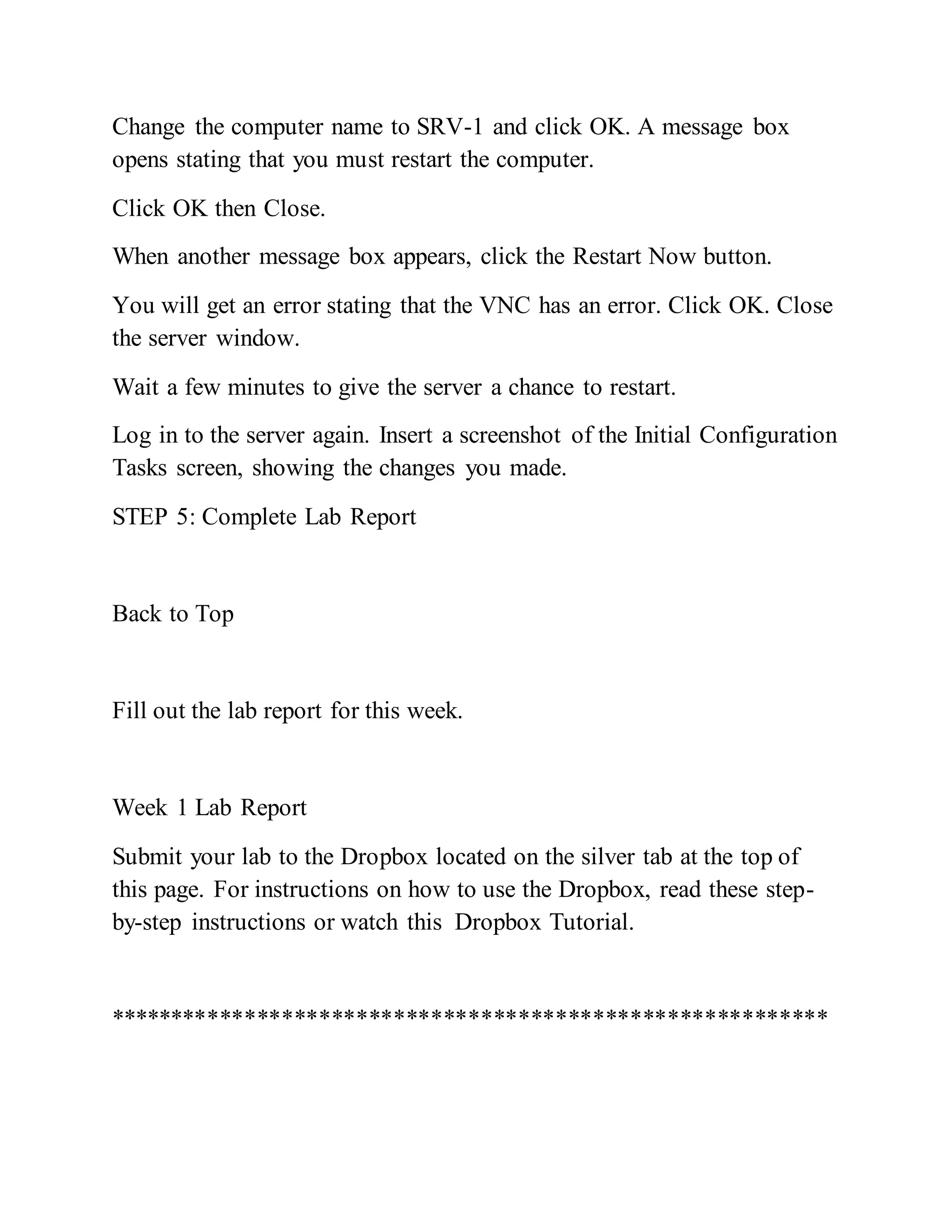 Change the computer name to SRV-1 and click OK. A message box
opens stating that you must restart the computer.
Click OK then Close.
When another message box appears, click the Restart Now button.
You will get an error stating that the VNC has an error. Click OK. Close
the server window.
Wait a few minutes to give the server a chance to restart.
Log in to the server again. Insert a screenshot of the Initial Configuration
Tasks screen, showing the changes you made.
STEP 5: Complete Lab Report
Back to Top
Fill out the lab report for this week.
Week 1 Lab Report
Submit your lab to the Dropbox located on the silver tab at the top of
this page. For instructions on how to use the Dropbox, read these step-
by-step instructions or watch this Dropbox Tutorial.
**********************************************************
 
