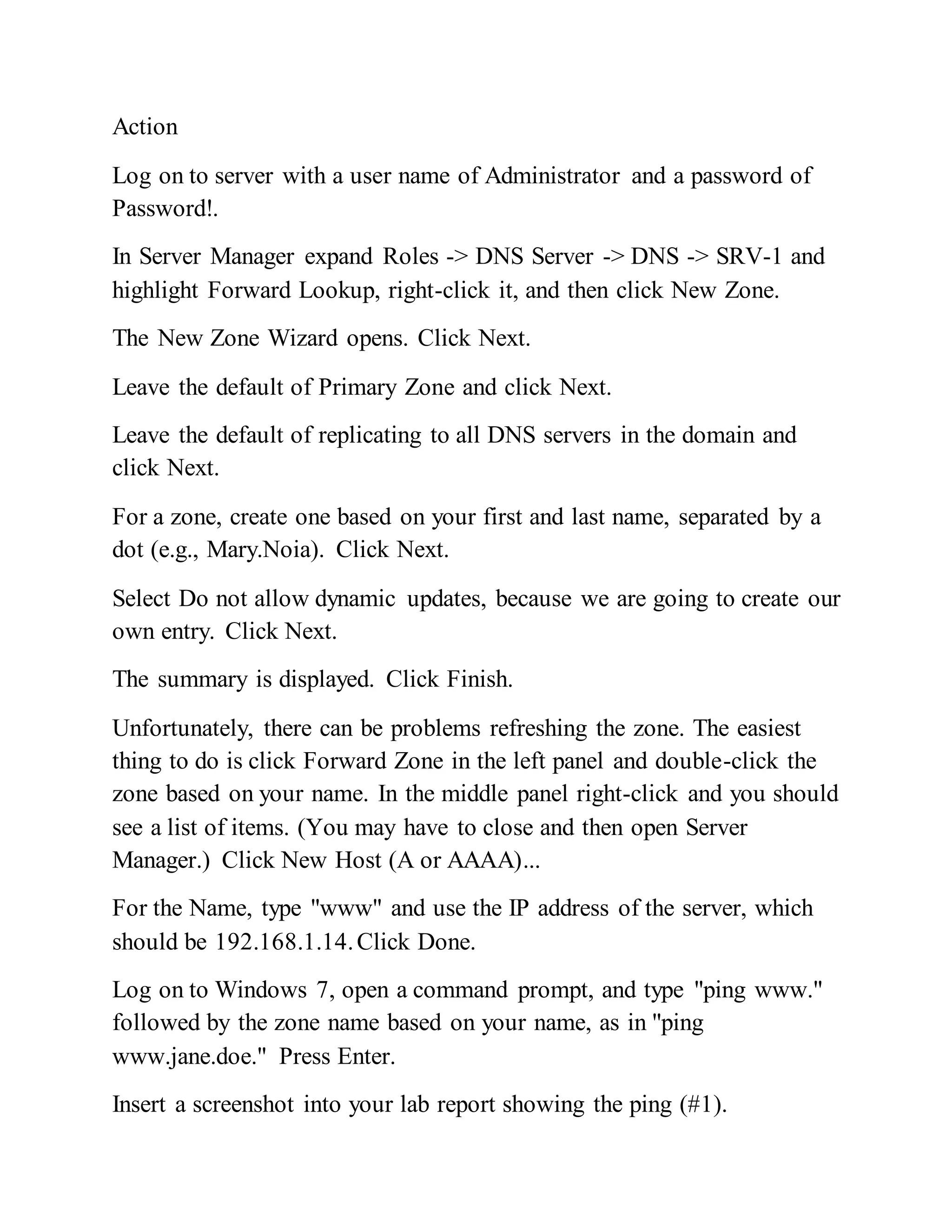 Action
Log on to server with a user name of Administrator and a password of
Password!.
In Server Manager expand Roles -> DNS Server -> DNS -> SRV-1 and
highlight Forward Lookup, right-click it, and then click New Zone.
The New Zone Wizard opens. Click Next.
Leave the default of Primary Zone and click Next.
Leave the default of replicating to all DNS servers in the domain and
click Next.
For a zone, create one based on your first and last name, separated by a
dot (e.g., Mary.Noia). Click Next.
Select Do not allow dynamic updates, because we are going to create our
own entry. Click Next.
The summary is displayed. Click Finish.
Unfortunately, there can be problems refreshing the zone. The easiest
thing to do is click Forward Zone in the left panel and double-click the
zone based on your name. In the middle panel right-click and you should
see a list of items. (You may have to close and then open Server
Manager.) Click New Host (A or AAAA)...
For the Name, type "www" and use the IP address of the server, which
should be 192.168.1.14.Click Done.
Log on to Windows 7, open a command prompt, and type "ping www."
followed by the zone name based on your name, as in "ping
www.jane.doe." Press Enter.
Insert a screenshot into your lab report showing the ping (#1).
 