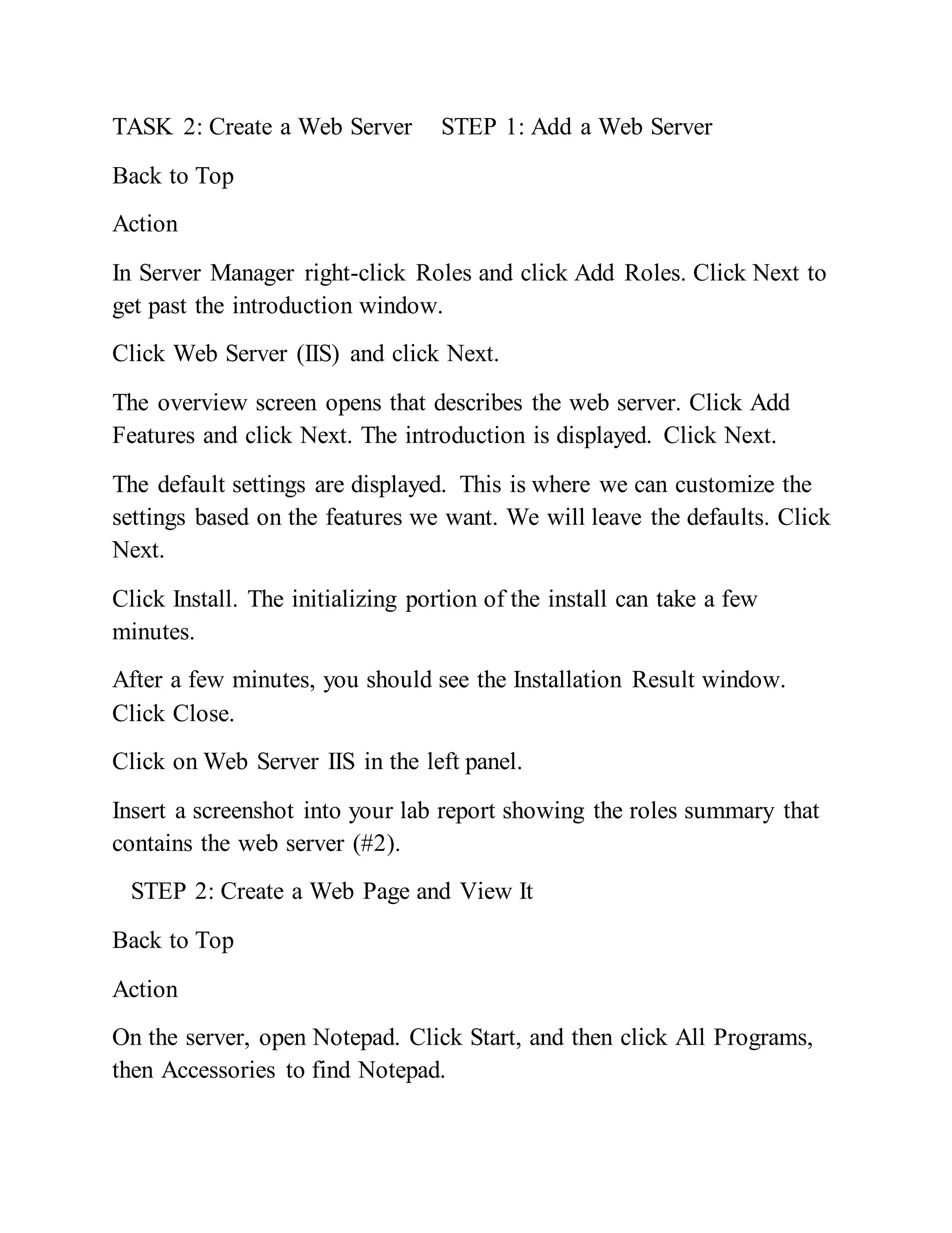 TASK 2: Create a Web Server STEP 1: Add a Web Server
Back to Top
Action
In Server Manager right-click Roles and click Add Roles. Click Next to
get past the introduction window.
Click Web Server (IIS) and click Next.
The overview screen opens that describes the web server. Click Add
Features and click Next. The introduction is displayed. Click Next.
The default settings are displayed. This is where we can customize the
settings based on the features we want. We will leave the defaults. Click
Next.
Click Install. The initializing portion of the install can take a few
minutes.
After a few minutes, you should see the Installation Result window.
Click Close.
Click on Web Server IIS in the left panel.
Insert a screenshot into your lab report showing the roles summary that
contains the web server (#2).
STEP 2: Create a Web Page and View It
Back to Top
Action
On the server, open Notepad. Click Start, and then click All Programs,
then Accessories to find Notepad.
 