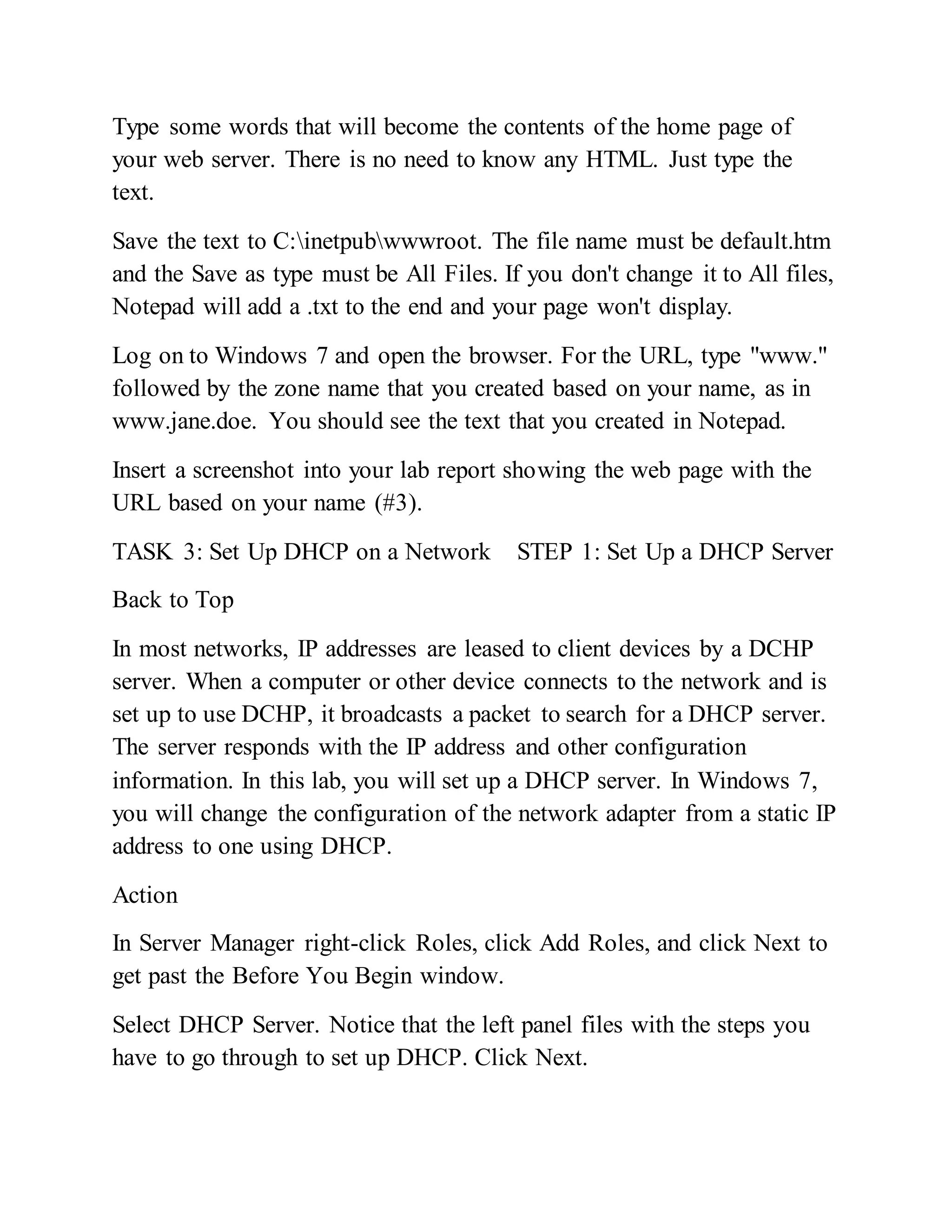 Type some words that will become the contents of the home page of
your web server. There is no need to know any HTML. Just type the
text.
Save the text to C:inetpubwwwroot. The file name must be default.htm
and the Save as type must be All Files. If you don't change it to All files,
Notepad will add a .txt to the end and your page won't display.
Log on to Windows 7 and open the browser. For the URL, type "www."
followed by the zone name that you created based on your name, as in
www.jane.doe. You should see the text that you created in Notepad.
Insert a screenshot into your lab report showing the web page with the
URL based on your name (#3).
TASK 3: Set Up DHCP on a Network STEP 1: Set Up a DHCP Server
Back to Top
In most networks, IP addresses are leased to client devices by a DCHP
server. When a computer or other device connects to the network and is
set up to use DCHP, it broadcasts a packet to search for a DHCP server.
The server responds with the IP address and other configuration
information. In this lab, you will set up a DHCP server. In Windows 7,
you will change the configuration of the network adapter from a static IP
address to one using DHCP.
Action
In Server Manager right-click Roles, click Add Roles, and click Next to
get past the Before You Begin window.
Select DHCP Server. Notice that the left panel files with the steps you
have to go through to set up DHCP. Click Next.
 