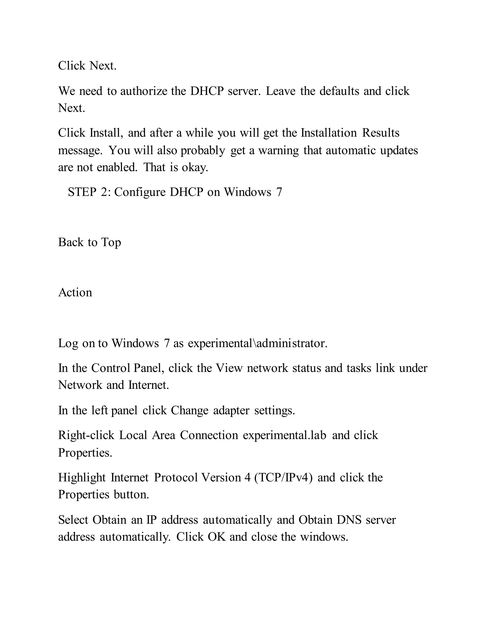 Click Next.
We need to authorize the DHCP server. Leave the defaults and click
Next.
Click Install, and after a while you will get the Installation Results
message. You will also probably get a warning that automatic updates
are not enabled. That is okay.
STEP 2: Configure DHCP on Windows 7
Back to Top
Action
Log on to Windows 7 as experimentaladministrator.
In the Control Panel, click the View network status and tasks link under
Network and Internet.
In the left panel click Change adapter settings.
Right-click Local Area Connection experimental.lab and click
Properties.
Highlight Internet Protocol Version 4 (TCP/IPv4) and click the
Properties button.
Select Obtain an IP address automatically and Obtain DNS server
address automatically. Click OK and close the windows.
 