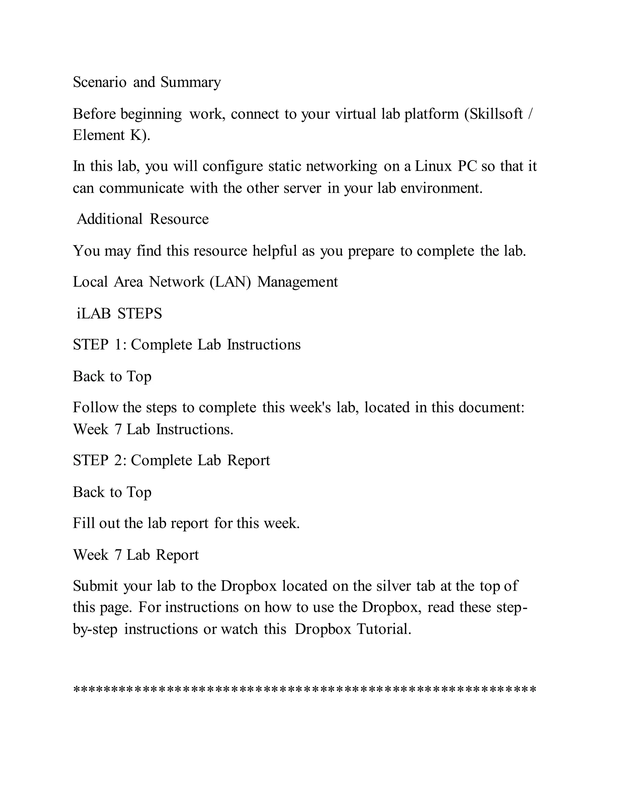 Scenario and Summary
Before beginning work, connect to your virtual lab platform (Skillsoft /
Element K).
In this lab, you will configure static networking on a Linux PC so that it
can communicate with the other server in your lab environment.
Additional Resource
You may find this resource helpful as you prepare to complete the lab.
Local Area Network (LAN) Management
iLAB STEPS
STEP 1: Complete Lab Instructions
Back to Top
Follow the steps to complete this week's lab, located in this document:
Week 7 Lab Instructions.
STEP 2: Complete Lab Report
Back to Top
Fill out the lab report for this week.
Week 7 Lab Report
Submit your lab to the Dropbox located on the silver tab at the top of
this page. For instructions on how to use the Dropbox, read these step-
by-step instructions or watch this Dropbox Tutorial.
**********************************************************
 